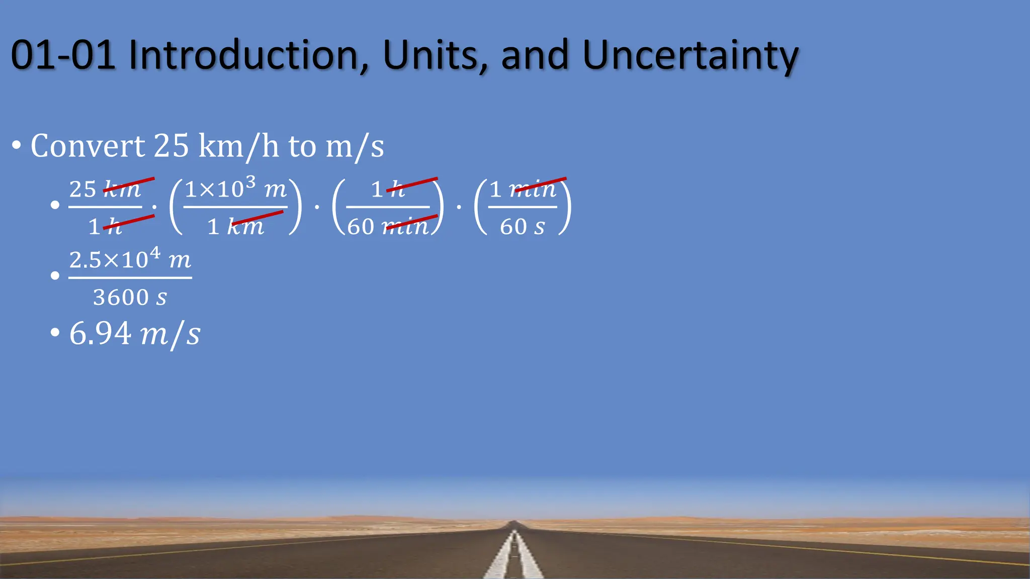 01-01 Introduction, Units, and Uncertainty
• Convert 25 km/h to m/s
•
25 𝑘𝑚
1 ℎ
⋅
1×103 𝑚
1 𝑘𝑚
⋅
1 ℎ
60 𝑚𝑖𝑛
⋅
1 𝑚𝑖𝑛
60 𝑠
•
2.5×104 𝑚
3600 𝑠
• 6.94 𝑚/𝑠
 