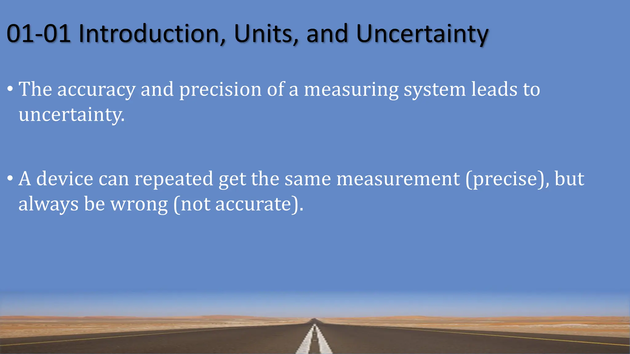 01-01 Introduction, Units, and Uncertainty
• The accuracy and precision of a measuring system leads to
uncertainty.
• A device can repeated get the same measurement (precise), but
always be wrong (not accurate).
 