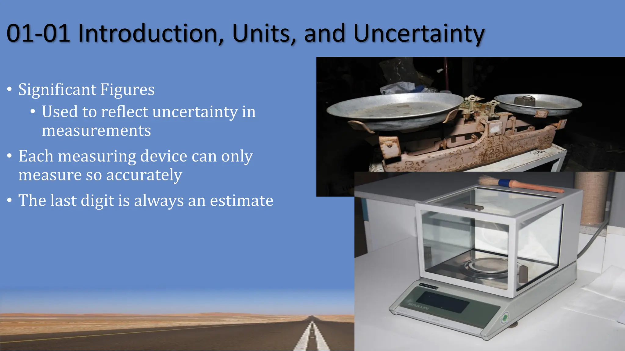 01-01 Introduction, Units, and Uncertainty
• Significant Figures
• Used to reflect uncertainty in
measurements
• Each measuring device can only
measure so accurately
• The last digit is always an estimate
 
