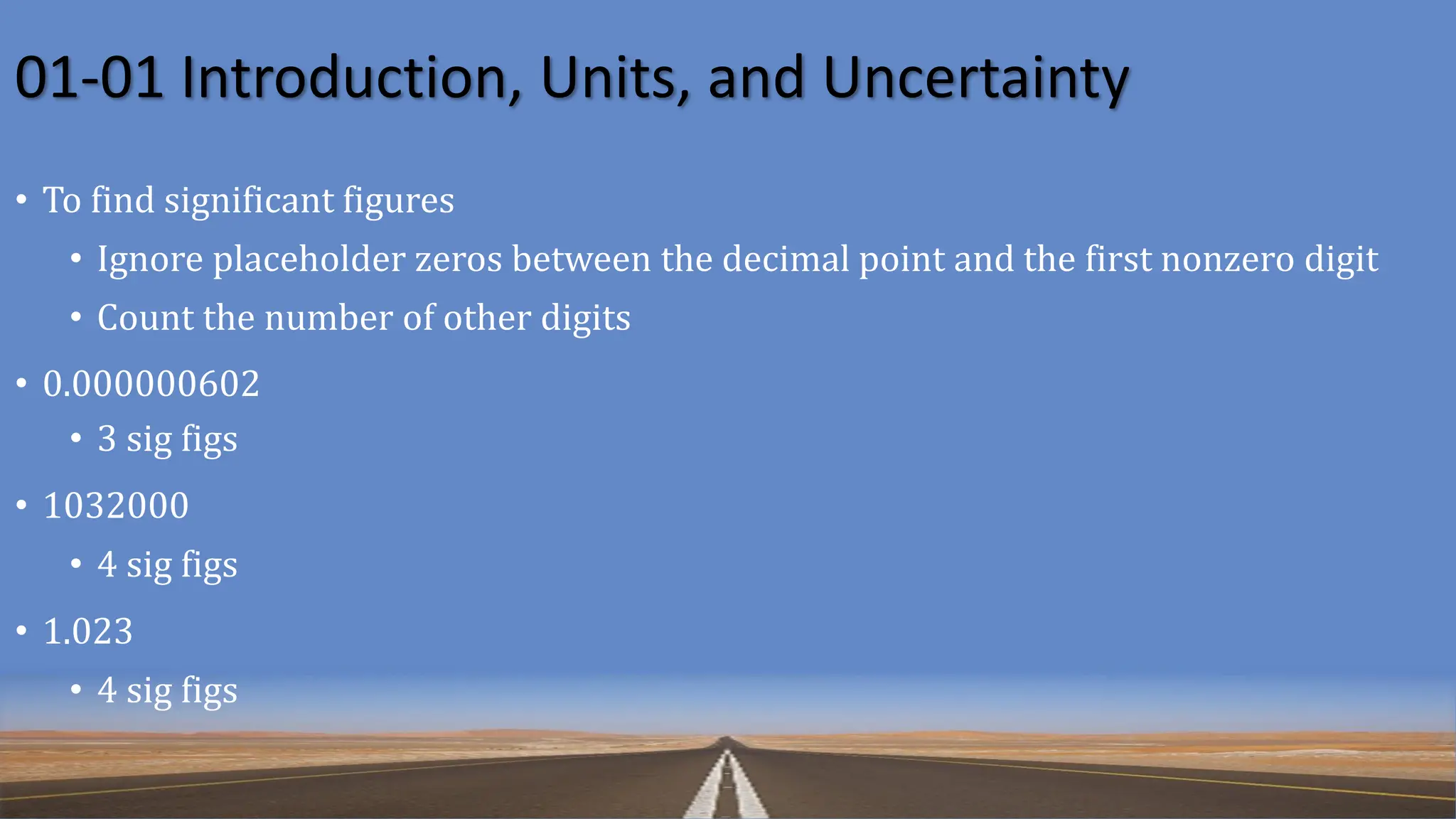 01-01 Introduction, Units, and Uncertainty
• To find significant figures
• Ignore placeholder zeros between the decimal point and the first nonzero digit
• Count the number of other digits
• 0.000000602
• 3 sig figs
• 1032000
• 4 sig figs
• 1.023
• 4 sig figs
 