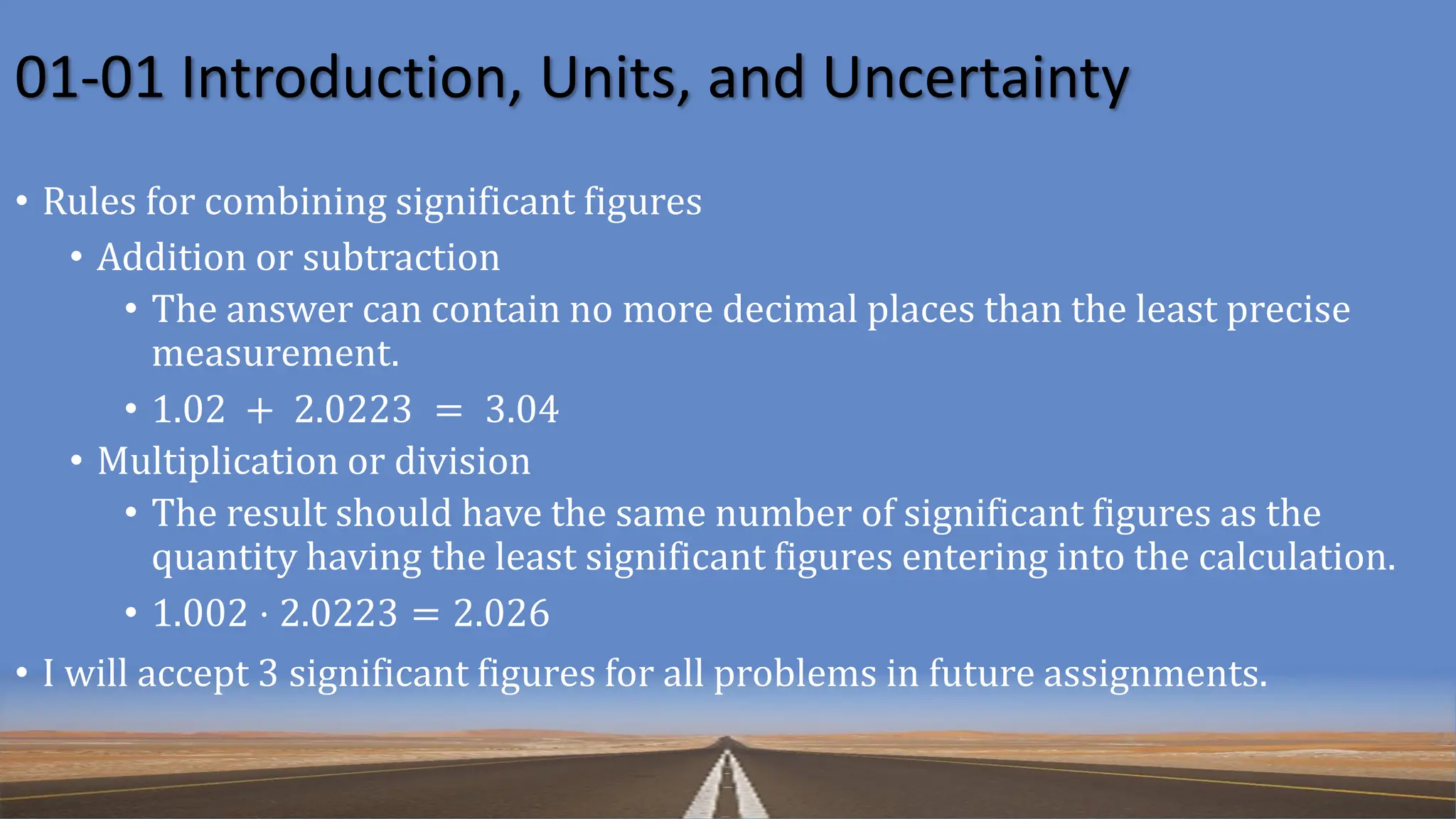 01-01 Introduction, Units, and Uncertainty
• Rules for combining significant figures
• Addition or subtraction
• The answer can contain no more decimal places than the least precise
measurement.
• 1.02 + 2.0223 = 3.04
• Multiplication or division
• The result should have the same number of significant figures as the
quantity having the least significant figures entering into the calculation.
• 1.002 ⋅ 2.0223 = 2.026
• I will accept 3 significant figures for all problems in future assignments.
 