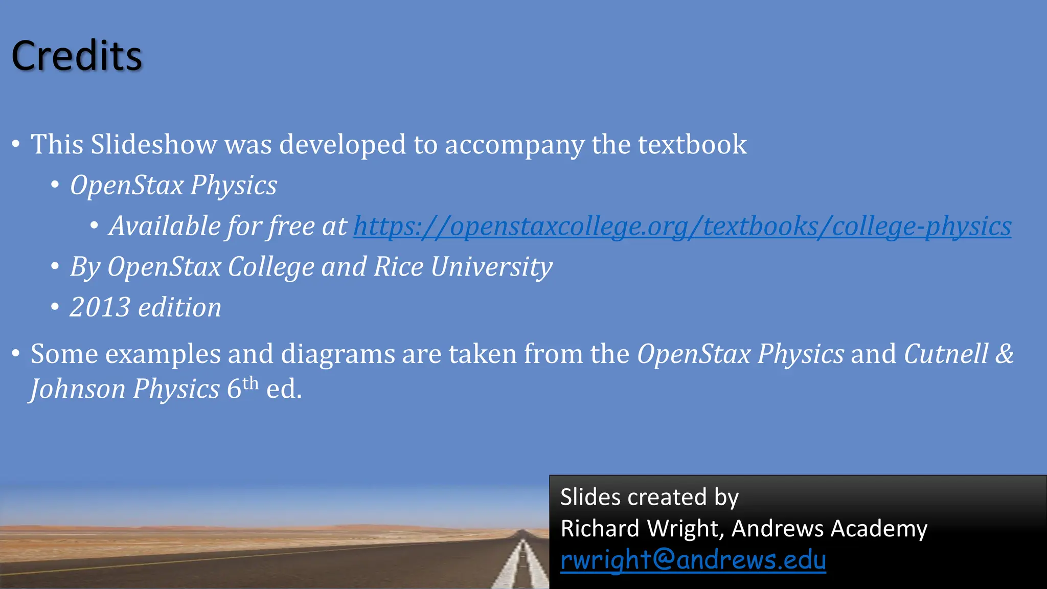 Credits
Slides created by
Richard Wright, Andrews Academy
rwright@andrews.edu
• This Slideshow was developed to accompany the textbook
• OpenStax Physics
• Available for free at https://openstaxcollege.org/textbooks/college-physics
• By OpenStax College and Rice University
• 2013 edition
• Some examples and diagrams are taken from the OpenStax Physics and Cutnell &
Johnson Physics 6th ed.
 