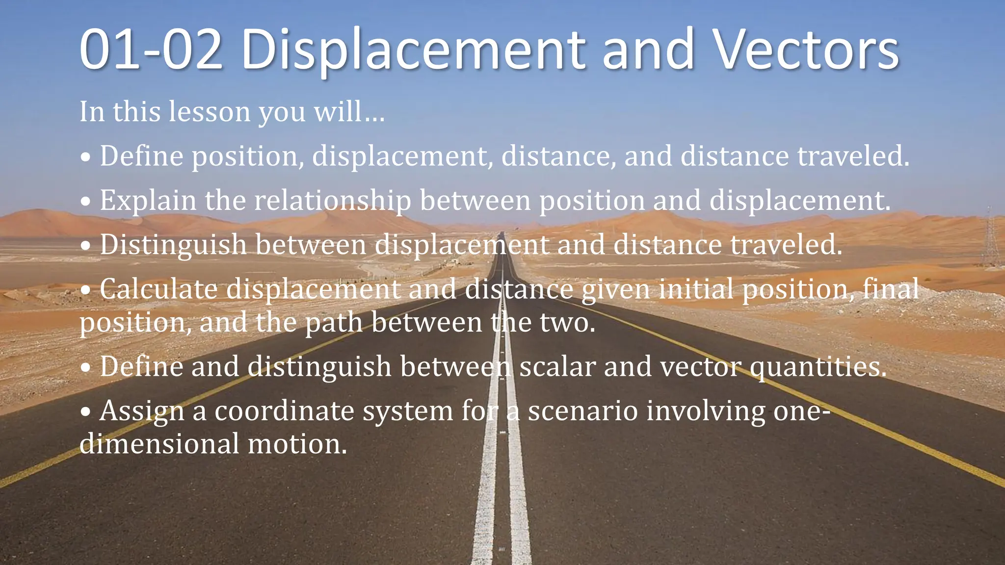 01-02 Displacement and Vectors
In this lesson you will…
• Define position, displacement, distance, and distance traveled.
• Explain the relationship between position and displacement.
• Distinguish between displacement and distance traveled.
• Calculate displacement and distance given initial position, final
position, and the path between the two.
• Define and distinguish between scalar and vector quantities.
• Assign a coordinate system for a scenario involving one-
dimensional motion.
 