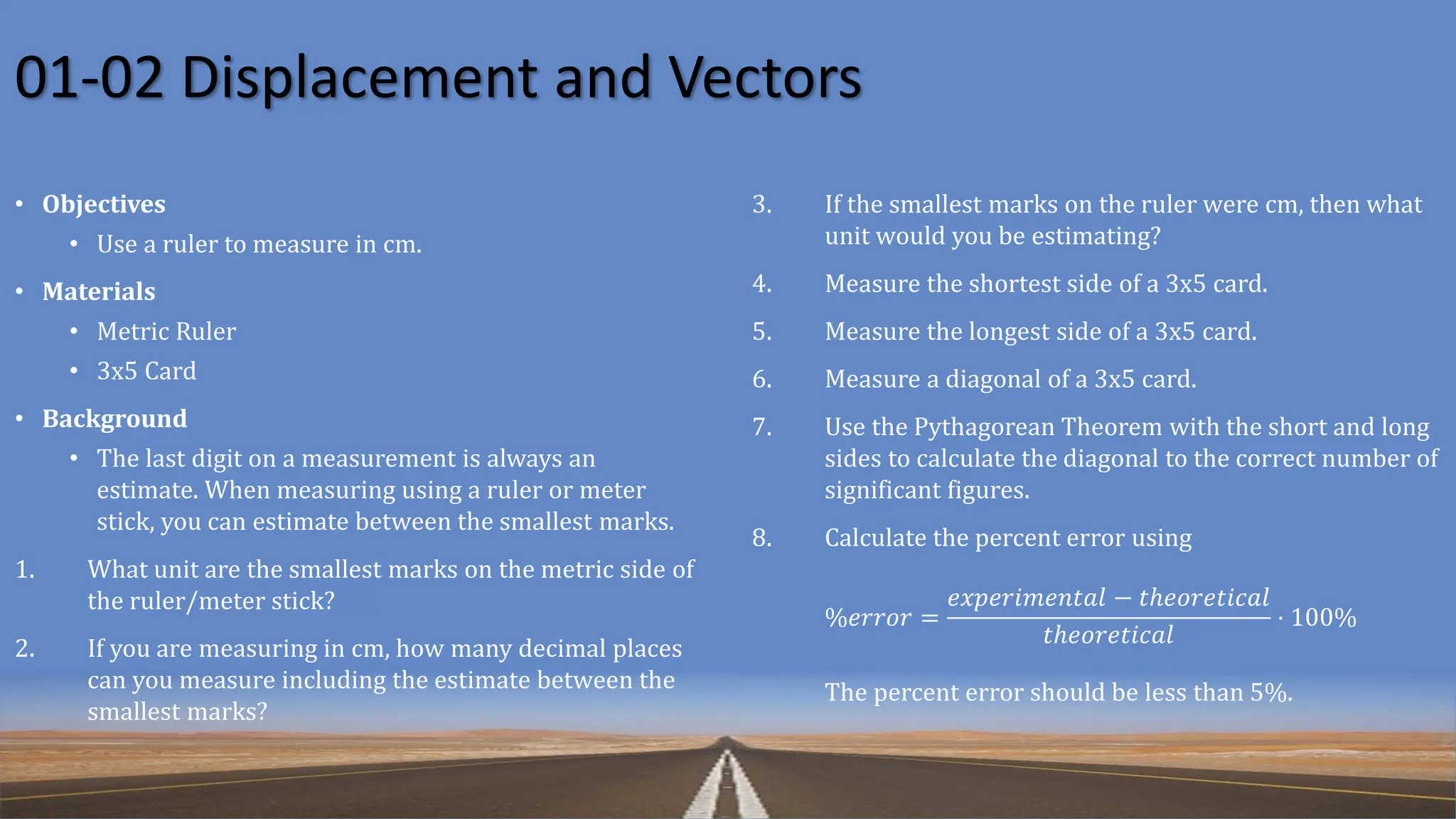 01-02 Displacement and Vectors
• Objectives
• Use a ruler to measure in cm.
• Materials
• Metric Ruler
• 3x5 Card
• Background
• The last digit on a measurement is always an
estimate. When measuring using a ruler or meter
stick, you can estimate between the smallest marks.
1. What unit are the smallest marks on the metric side of
the ruler/meter stick?
2. If you are measuring in cm, how many decimal places
can you measure including the estimate between the
smallest marks?
3. If the smallest marks on the ruler were cm, then what
unit would you be estimating?
4. Measure the shortest side of a 3x5 card.
5. Measure the longest side of a 3x5 card.
6. Measure a diagonal of a 3x5 card.
7. Use the Pythagorean Theorem with the short and long
sides to calculate the diagonal to the correct number of
significant figures.
8. Calculate the percent error using
%𝑒𝑟𝑟𝑜𝑟 =
𝑒𝑥𝑝𝑒𝑟𝑖𝑚𝑒𝑛𝑡𝑎𝑙 − 𝑡ℎ𝑒𝑜𝑟𝑒𝑡𝑖𝑐𝑎𝑙
𝑡ℎ𝑒𝑜𝑟𝑒𝑡𝑖𝑐𝑎𝑙
⋅ 100%
The percent error should be less than 5%.
 