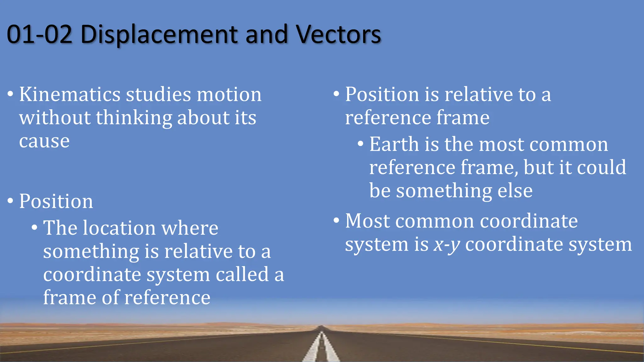 01-02 Displacement and Vectors
• Kinematics studies motion
without thinking about its
cause
• Position
• The location where
something is relative to a
coordinate system called a
frame of reference
• Position is relative to a
reference frame
• Earth is the most common
reference frame, but it could
be something else
• Most common coordinate
system is x-y coordinate system
 