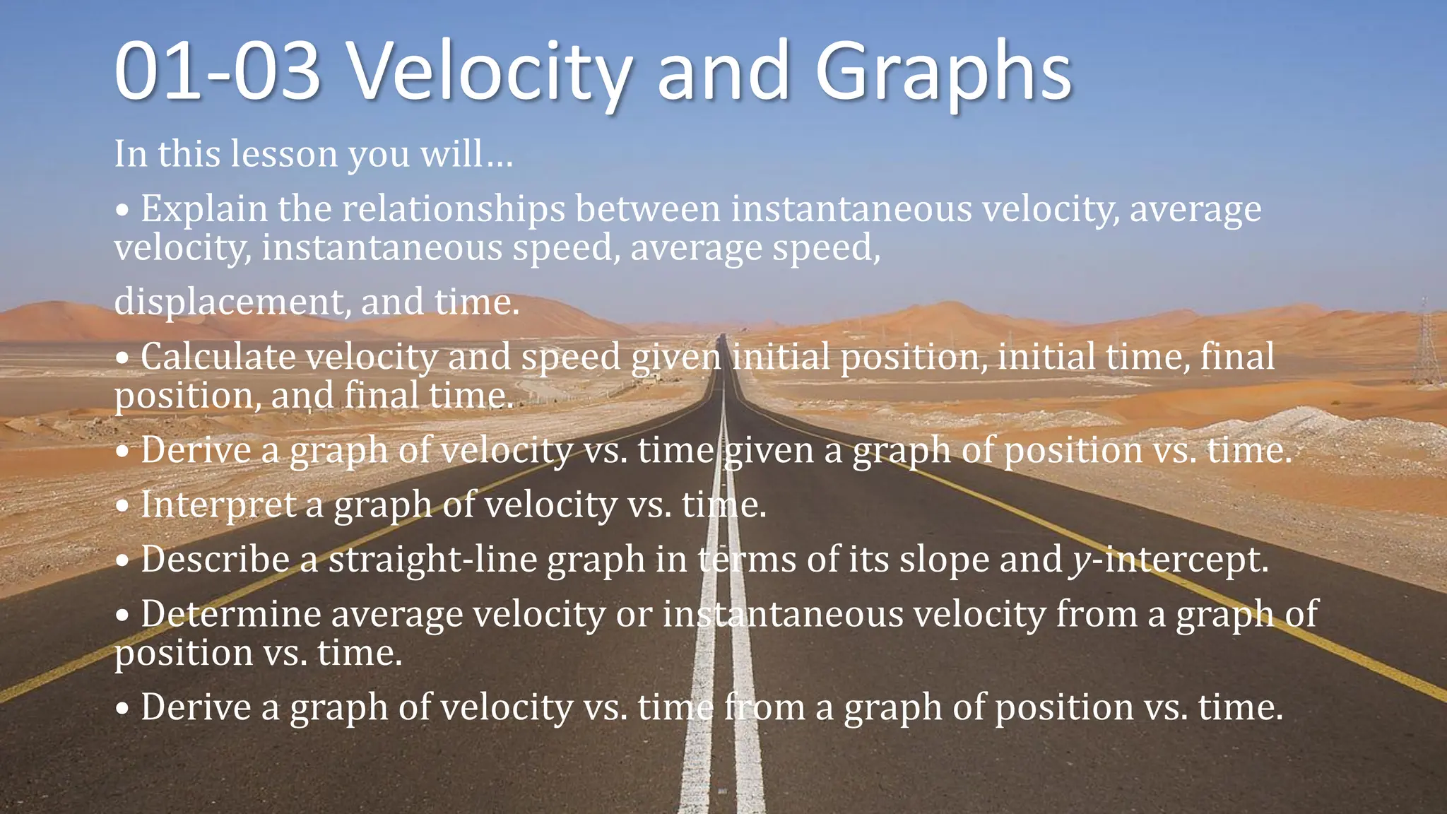 01-03 Velocity and Graphs
In this lesson you will…
• Explain the relationships between instantaneous velocity, average
velocity, instantaneous speed, average speed,
displacement, and time.
• Calculate velocity and speed given initial position, initial time, final
position, and final time.
• Derive a graph of velocity vs. time given a graph of position vs. time.
• Interpret a graph of velocity vs. time.
• Describe a straight-line graph in terms of its slope and y-intercept.
• Determine average velocity or instantaneous velocity from a graph of
position vs. time.
• Derive a graph of velocity vs. time from a graph of position vs. time.
 