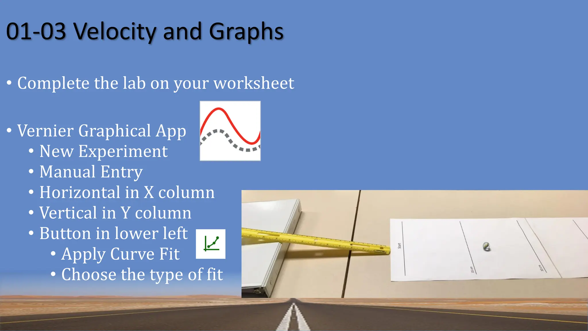 01-03 Velocity and Graphs
• Complete the lab on your worksheet
• Vernier Graphical App
• New Experiment
• Manual Entry
• Horizontal in X column
• Vertical in Y column
• Button in lower left
• Apply Curve Fit
• Choose the type of fit
 