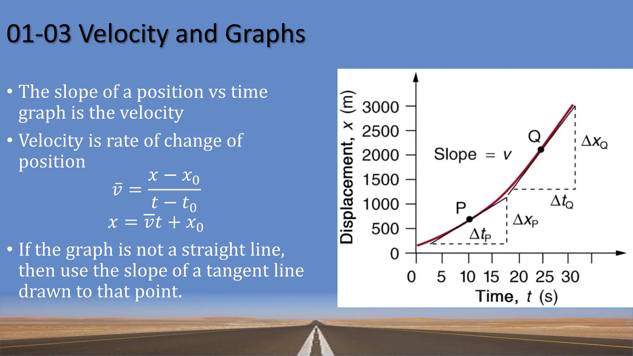01-03 Velocity and Graphs
• The slope of a position vs time
graph is the velocity
• Velocity is rate of change of
position
ҧ
𝑣 =
𝑥 − 𝑥0
𝑡 − 𝑡0
𝑥 = 𝑣𝑡 + 𝑥0
• If the graph is not a straight line,
then use the slope of a tangent line
drawn to that point.
 