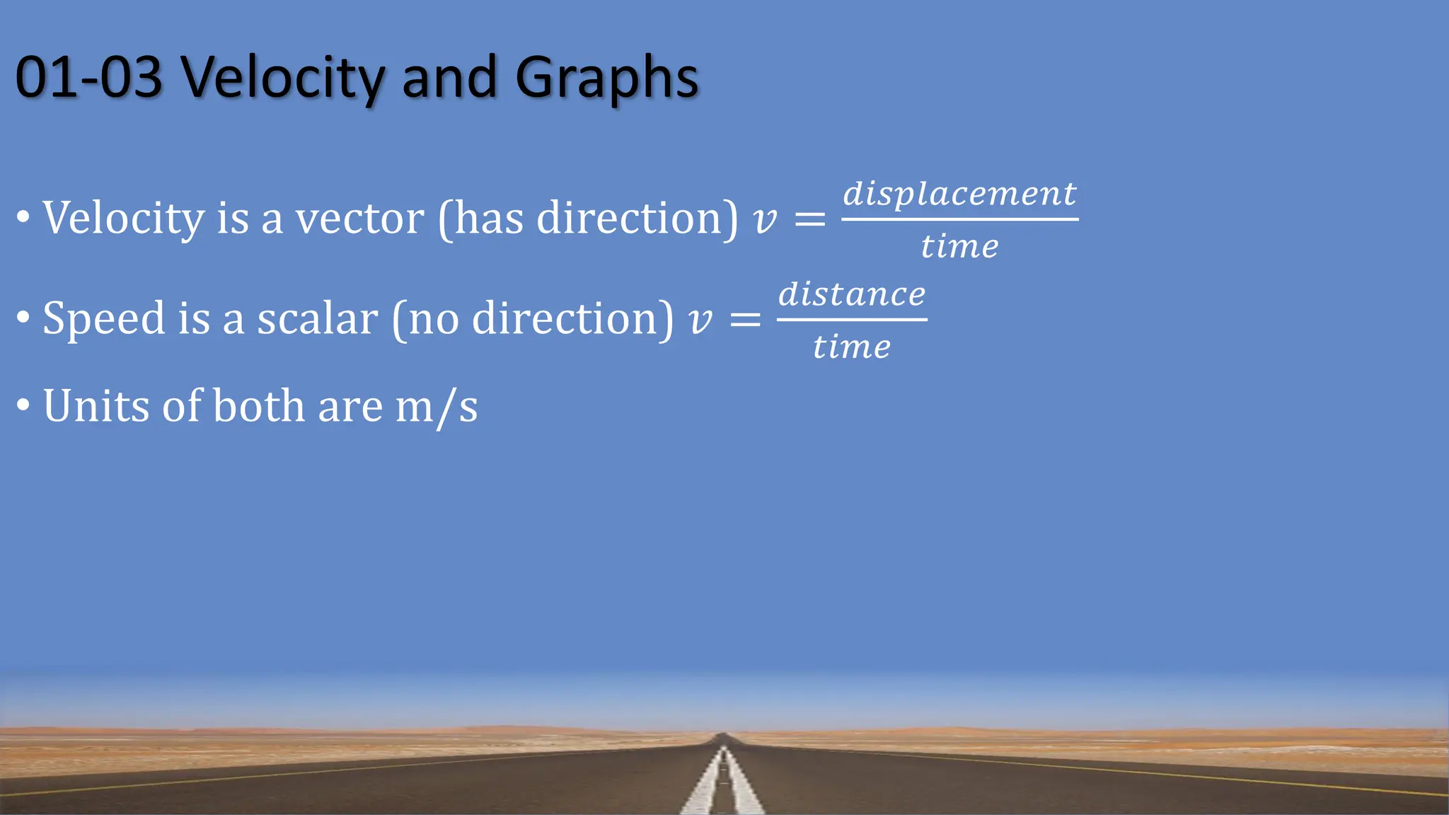 01-03 Velocity and Graphs
• Velocity is a vector (has direction) 𝑣 =
𝑑𝑖𝑠𝑝𝑙𝑎𝑐𝑒𝑚𝑒𝑛𝑡
𝑡𝑖𝑚𝑒
• Speed is a scalar (no direction) 𝑣 =
𝑑𝑖𝑠𝑡𝑎𝑛𝑐𝑒
𝑡𝑖𝑚𝑒
• Units of both are m/s
 