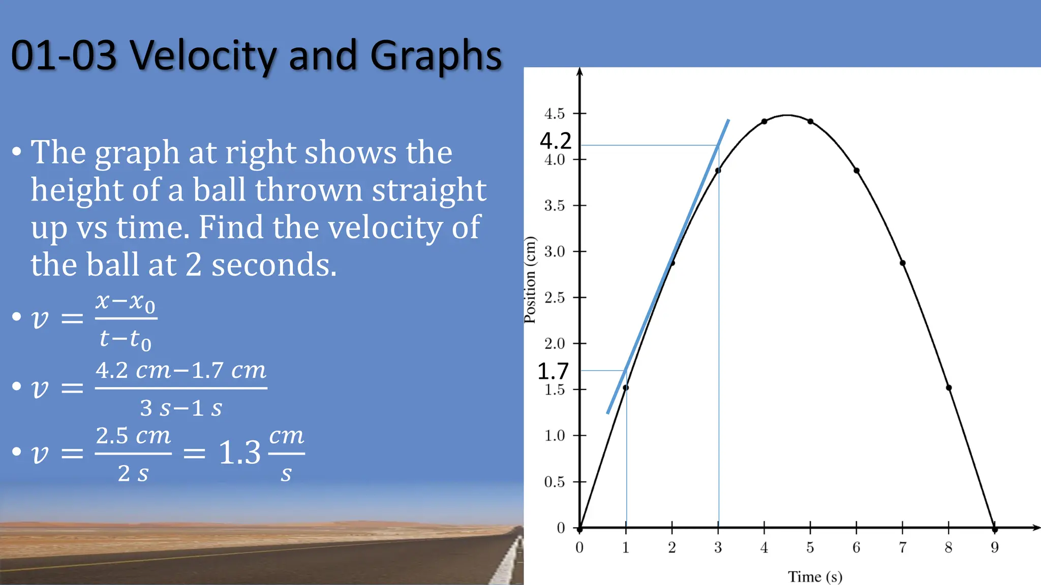 01-03 Velocity and Graphs
4.2
1.7
• The graph at right shows the
height of a ball thrown straight
up vs time. Find the velocity of
the ball at 2 seconds.
• 𝑣 =
𝑥−𝑥0
𝑡−𝑡0
• 𝑣 =
4.2 𝑐𝑚−1.7 𝑐𝑚
3 𝑠−1 𝑠
• 𝑣 =
2.5 𝑐𝑚
2 𝑠
= 1.3
𝑐𝑚
𝑠
 