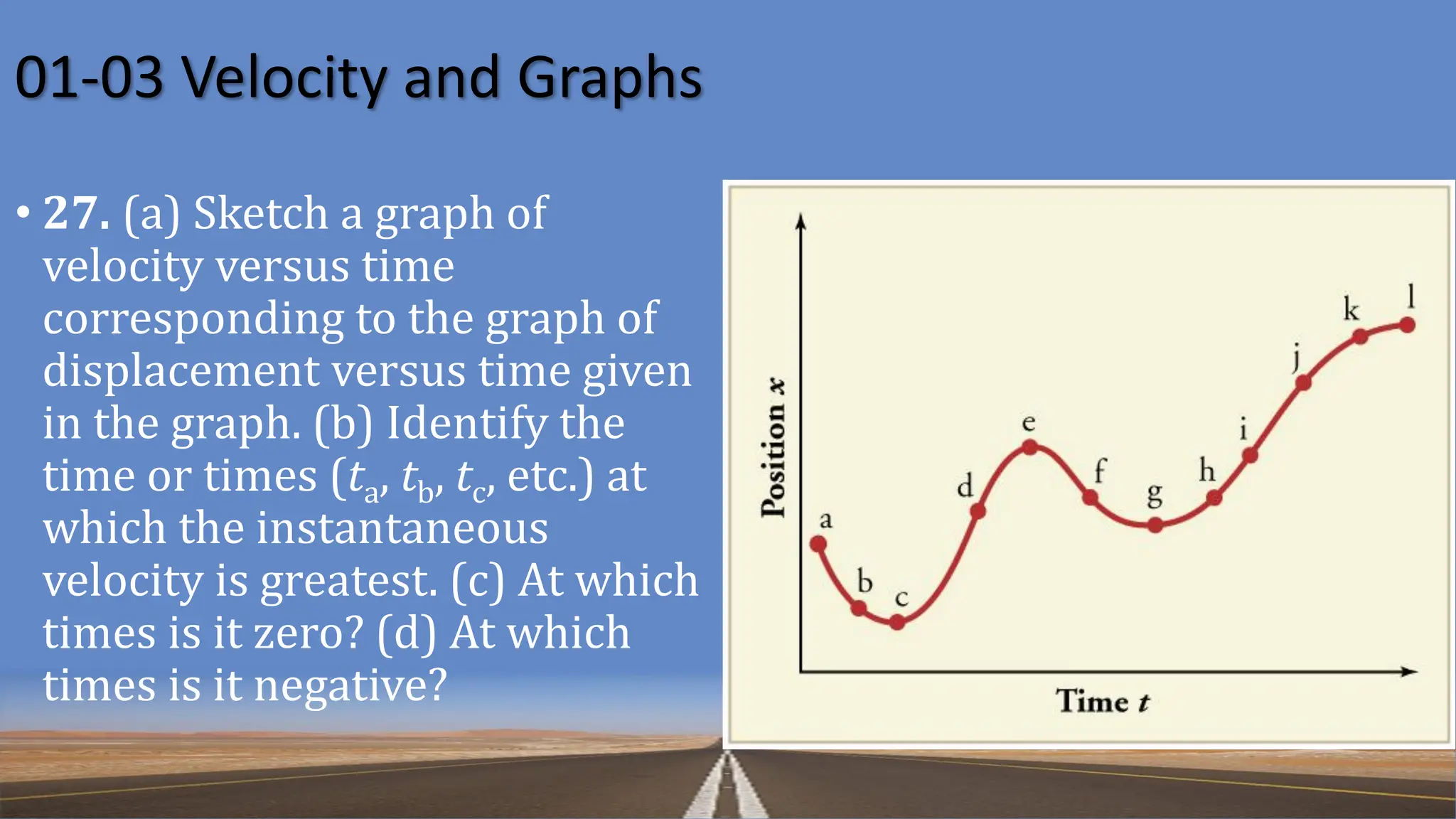 01-03 Velocity and Graphs
• 27. (a) Sketch a graph of
velocity versus time
corresponding to the graph of
displacement versus time given
in the graph. (b) Identify the
time or times (ta, tb, tc, etc.) at
which the instantaneous
velocity is greatest. (c) At which
times is it zero? (d) At which
times is it negative?
 