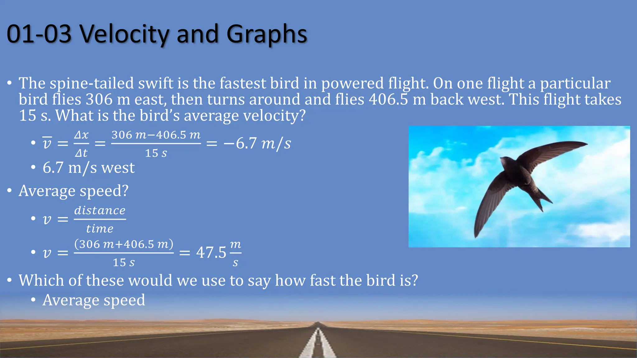 01-03 Velocity and Graphs
• The spine-tailed swift is the fastest bird in powered flight. On one flight a particular
bird flies 306 m east, then turns around and flies 406.5 m back west. This flight takes
15 s. What is the bird’s average velocity?
• 𝑣 =
𝛥𝑥
𝛥𝑡
=
306 𝑚−406.5 𝑚
15 𝑠
= −6.7 𝑚/𝑠
• 6.7 m/s west
• Average speed?
• 𝑣 =
𝑑𝑖𝑠𝑡𝑎𝑛𝑐𝑒
𝑡𝑖𝑚𝑒
• 𝑣 =
306 𝑚+406.5 𝑚
15 𝑠
= 47.5
𝑚
𝑠
• Which of these would we use to say how fast the bird is?
• Average speed
 