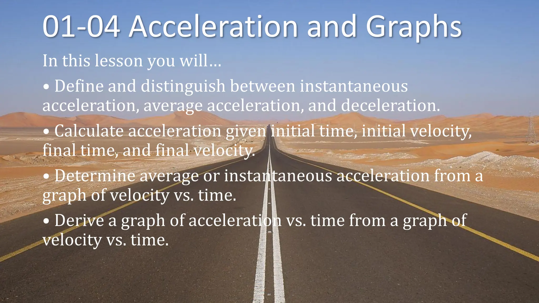 01-04 Acceleration and Graphs
In this lesson you will…
• Define and distinguish between instantaneous
acceleration, average acceleration, and deceleration.
• Calculate acceleration given initial time, initial velocity,
final time, and final velocity.
• Determine average or instantaneous acceleration from a
graph of velocity vs. time.
• Derive a graph of acceleration vs. time from a graph of
velocity vs. time.
 