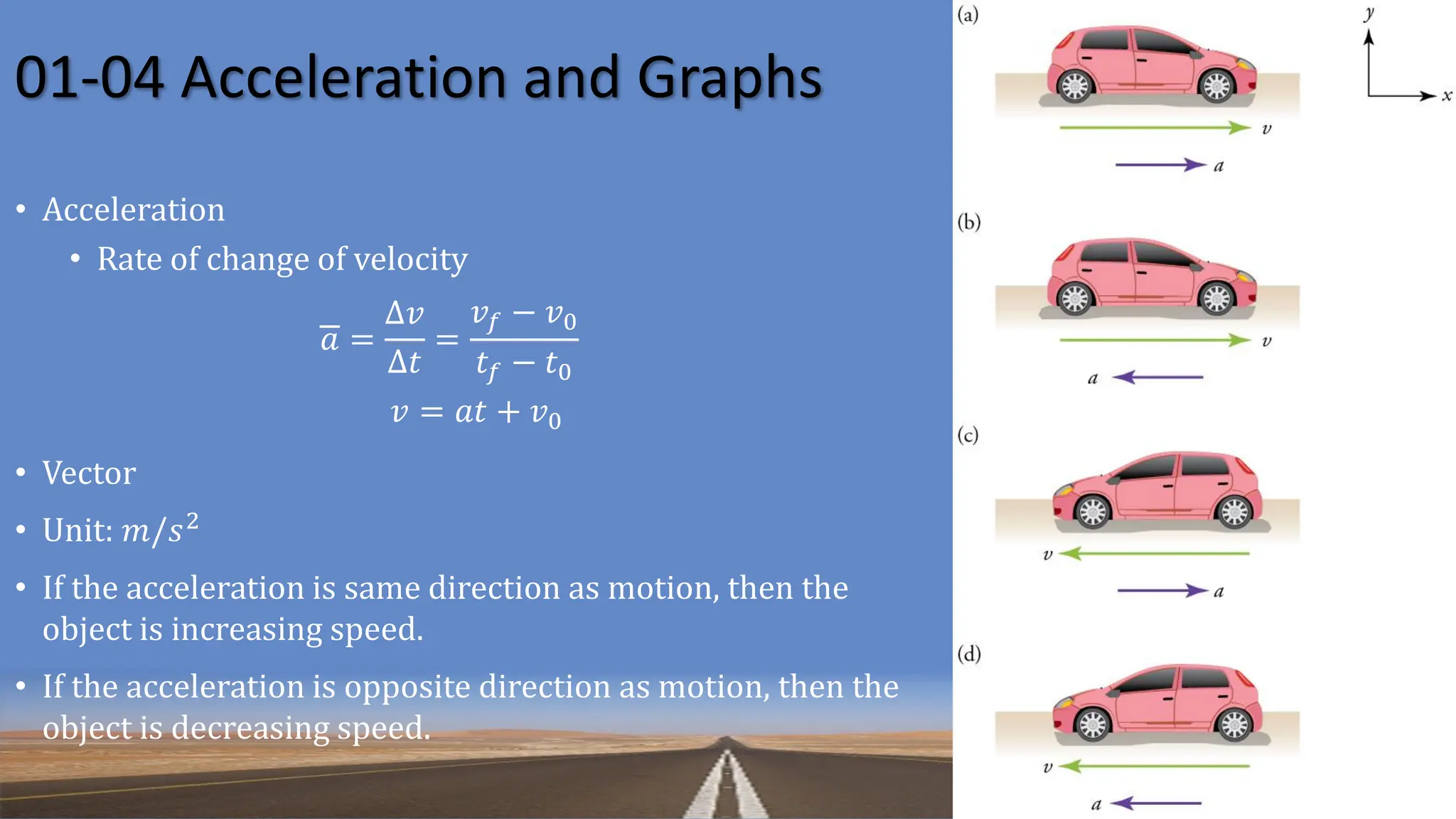 01-04 Acceleration and Graphs
• Acceleration
• Rate of change of velocity
𝑎 =
Δ𝑣
Δ𝑡
=
𝑣𝑓 − 𝑣0
𝑡𝑓 − 𝑡0
𝑣 = 𝑎𝑡 + 𝑣0
• Vector
• Unit: 𝑚/𝑠2
• If the acceleration is same direction as motion, then the
object is increasing speed.
• If the acceleration is opposite direction as motion, then the
object is decreasing speed.
 