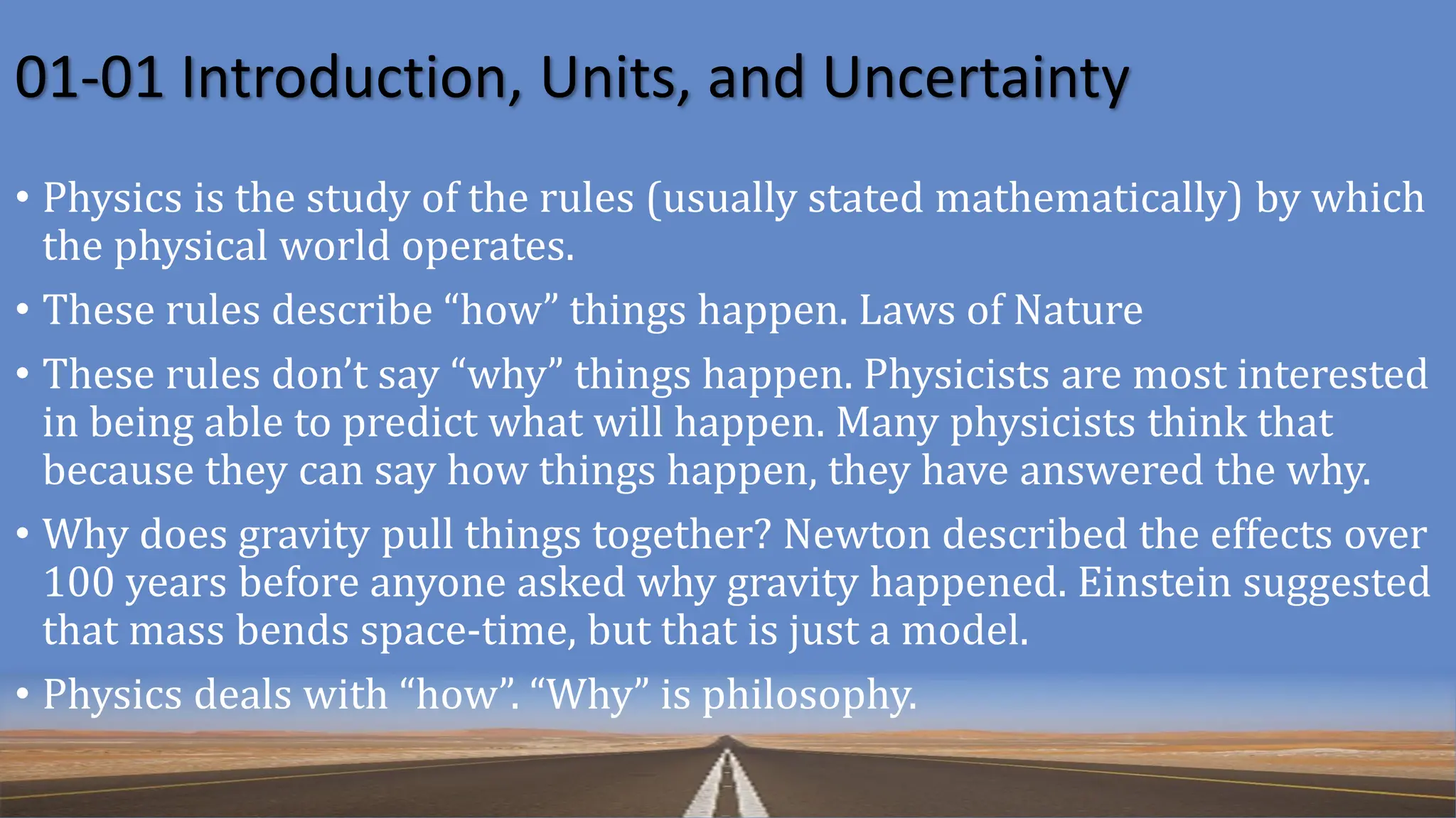 01-01 Introduction, Units, and Uncertainty
• Physics is the study of the rules (usually stated mathematically) by which
the physical world operates.
• These rules describe “how” things happen. Laws of Nature
• These rules don’t say “why” things happen. Physicists are most interested
in being able to predict what will happen. Many physicists think that
because they can say how things happen, they have answered the why.
• Why does gravity pull things together? Newton described the effects over
100 years before anyone asked why gravity happened. Einstein suggested
that mass bends space-time, but that is just a model.
• Physics deals with “how”. “Why” is philosophy.
 