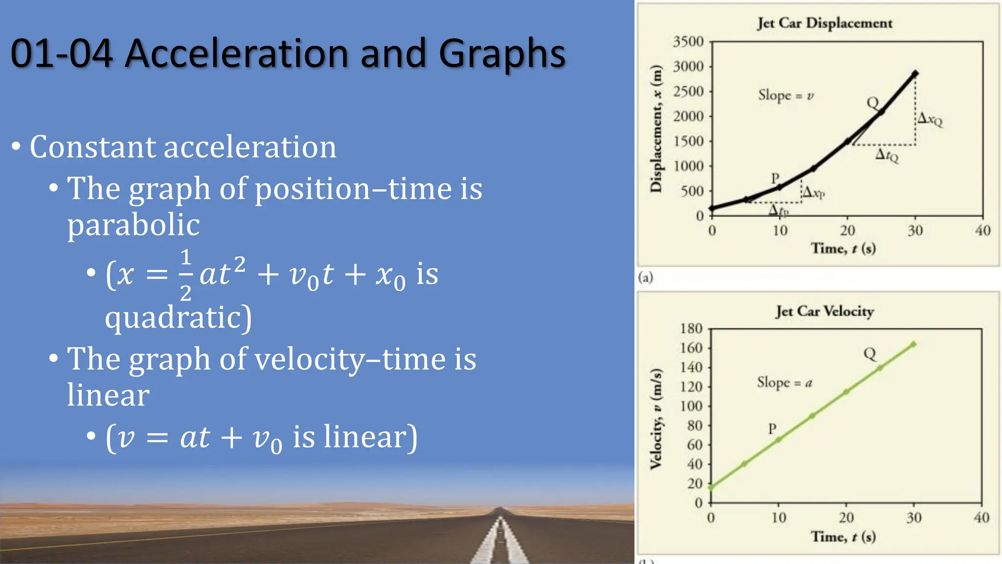 01-04 Acceleration and Graphs
• Constant acceleration
• The graph of position–time is
parabolic
• (𝑥 =
1
2
𝑎𝑡2
+ 𝑣0𝑡 + 𝑥0 is
quadratic)
• The graph of velocity–time is
linear
• (𝑣 = 𝑎𝑡 + 𝑣0 is linear)
 