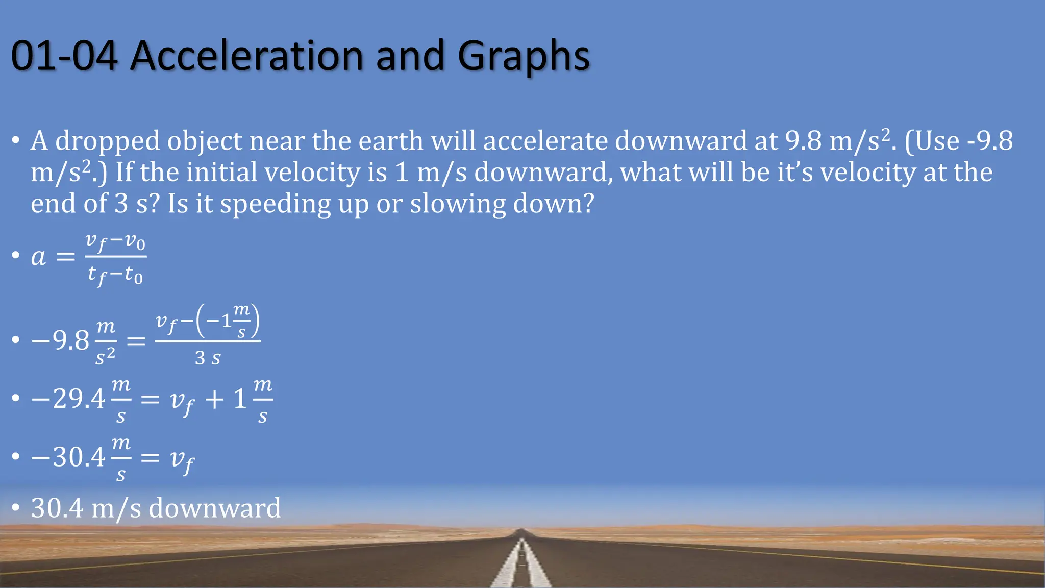 01-04 Acceleration and Graphs
• A dropped object near the earth will accelerate downward at 9.8 m/s2. (Use -9.8
m/s2.) If the initial velocity is 1 m/s downward, what will be it’s velocity at the
end of 3 s? Is it speeding up or slowing down?
• 𝑎 =
𝑣𝑓−𝑣0
𝑡𝑓−𝑡0
• −9.8
𝑚
𝑠2 =
𝑣𝑓− −1
𝑚
𝑠
3 𝑠
• −29.4
𝑚
𝑠
= 𝑣𝑓 + 1
𝑚
𝑠
• −30.4
𝑚
𝑠
= 𝑣𝑓
• 30.4 m/s downward
 