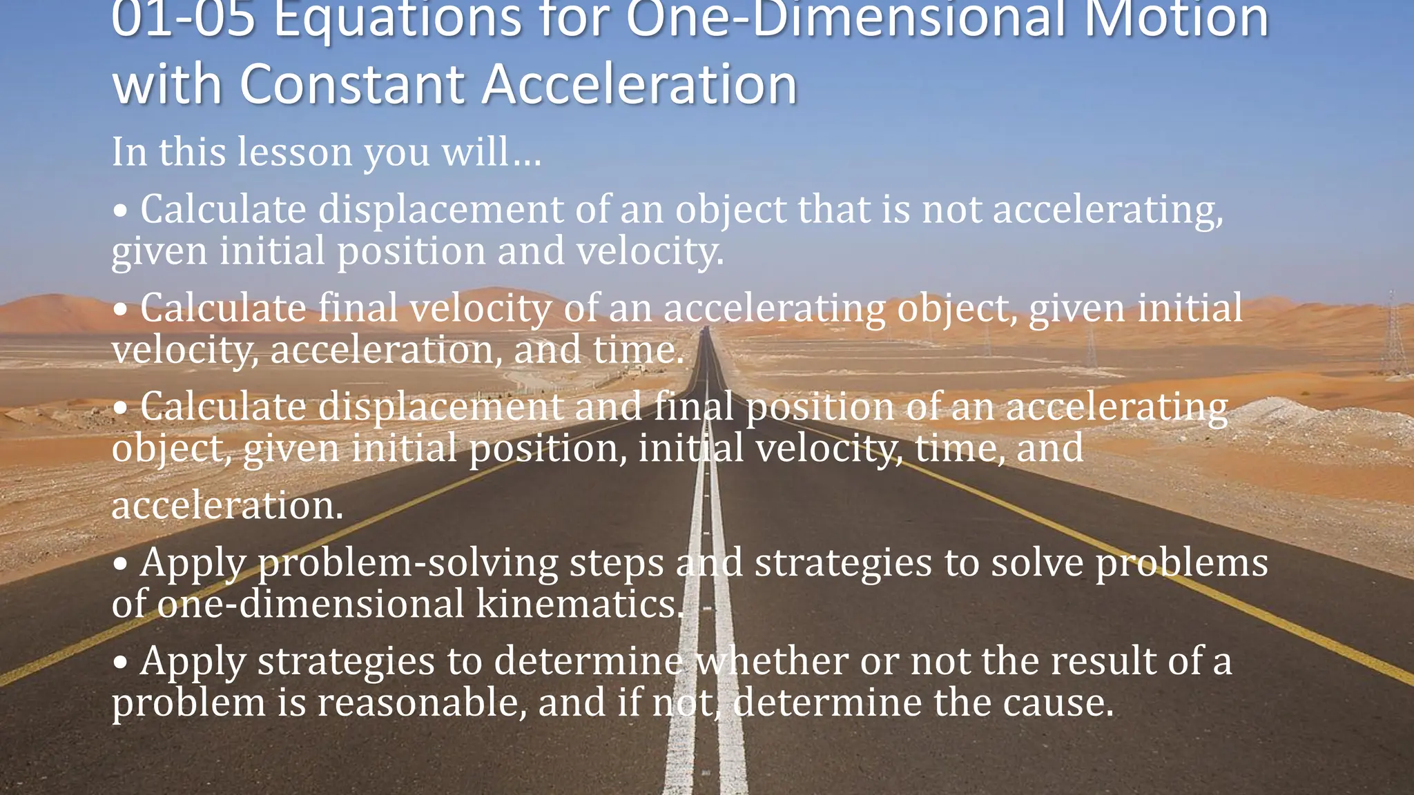 01-05 Equations for One-Dimensional Motion
with Constant Acceleration
In this lesson you will…
• Calculate displacement of an object that is not accelerating,
given initial position and velocity.
• Calculate final velocity of an accelerating object, given initial
velocity, acceleration, and time.
• Calculate displacement and final position of an accelerating
object, given initial position, initial velocity, time, and
acceleration.
• Apply problem-solving steps and strategies to solve problems
of one-dimensional kinematics.
• Apply strategies to determine whether or not the result of a
problem is reasonable, and if not, determine the cause.
 