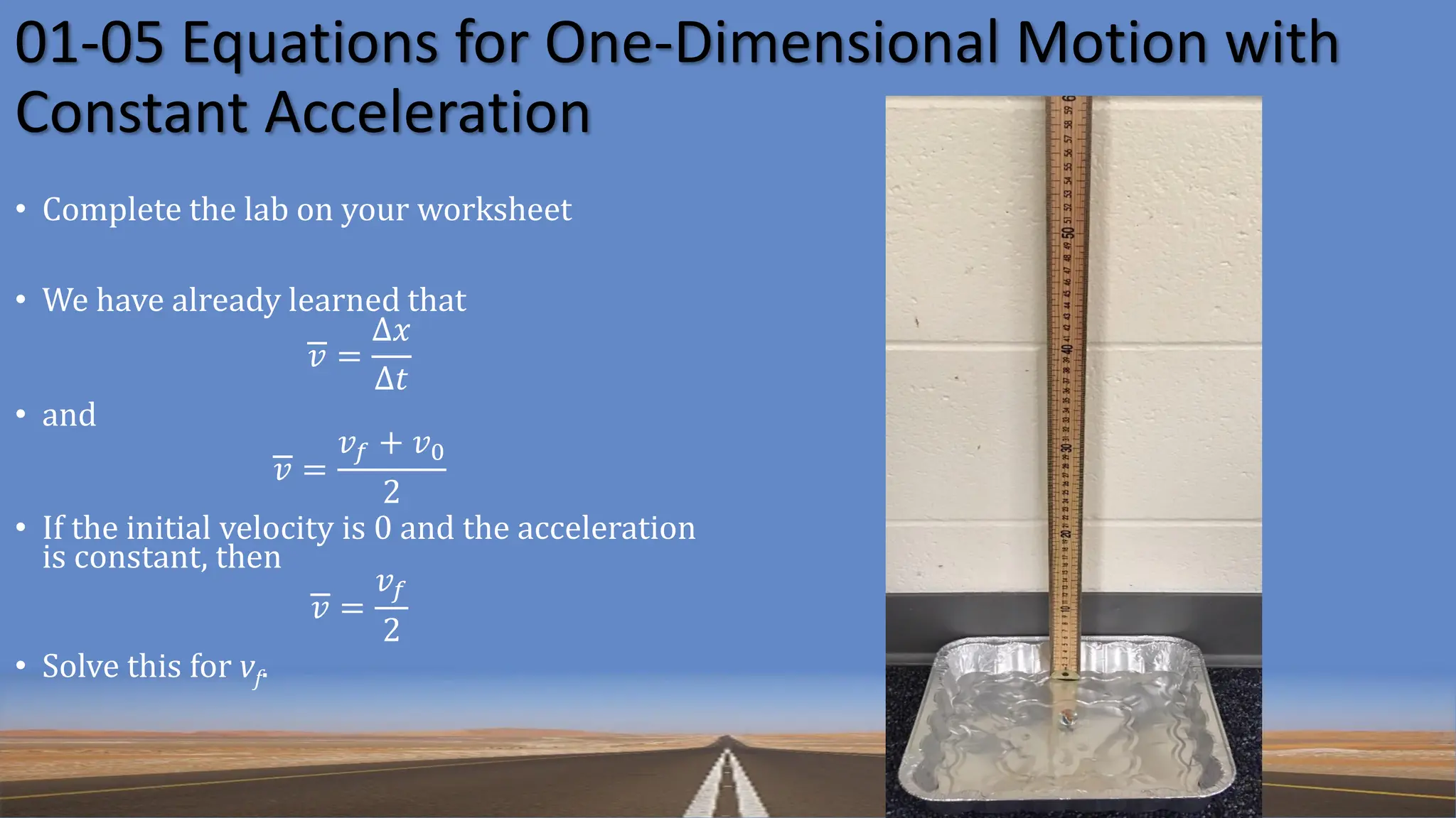 01-05 Equations for One-Dimensional Motion with
Constant Acceleration
• Complete the lab on your worksheet
• We have already learned that
𝑣 =
Δ𝑥
Δ𝑡
• and
𝑣 =
𝑣𝑓 + 𝑣0
2
• If the initial velocity is 0 and the acceleration
is constant, then
𝑣 =
𝑣𝑓
2
• Solve this for vf.
 