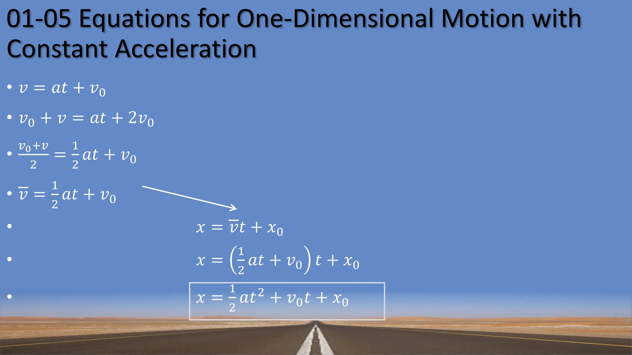01-05 Equations for One-Dimensional Motion with
Constant Acceleration
• 𝑣 = 𝑎𝑡 + 𝑣0
• 𝑣0 + 𝑣 = 𝑎𝑡 + 2𝑣0
•
𝑣0+𝑣
2
=
1
2
𝑎𝑡 + 𝑣0
• 𝑣 =
1
2
𝑎𝑡 + 𝑣0
• 𝑥 = 𝑣𝑡 + 𝑥0
• 𝑥 =
1
2
𝑎𝑡 + 𝑣0 𝑡 + 𝑥0
• 𝑥 =
1
2
𝑎𝑡2 + 𝑣0𝑡 + 𝑥0
 