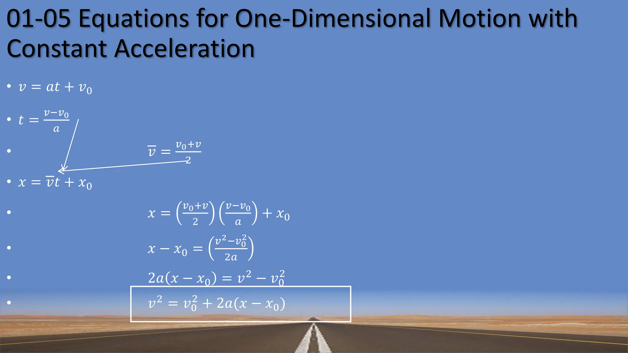 • 𝑣 = 𝑎𝑡 + 𝑣0
• 𝑡 =
𝑣−𝑣0
𝑎
• 𝑣 =
𝑣0+𝑣
2
• 𝑥 = 𝑣𝑡 + 𝑥0
• 𝑥 =
𝑣0+𝑣
2
𝑣−𝑣0
𝑎
+ 𝑥0
• 𝑥 − 𝑥0 =
𝑣2−𝑣0
2
2𝑎
• 2𝑎 𝑥 − 𝑥0 = 𝑣2
− 𝑣0
2
• 𝑣2
= 𝑣0
2
+ 2𝑎(𝑥 − 𝑥0)
01-05 Equations for One-Dimensional Motion with
Constant Acceleration
 