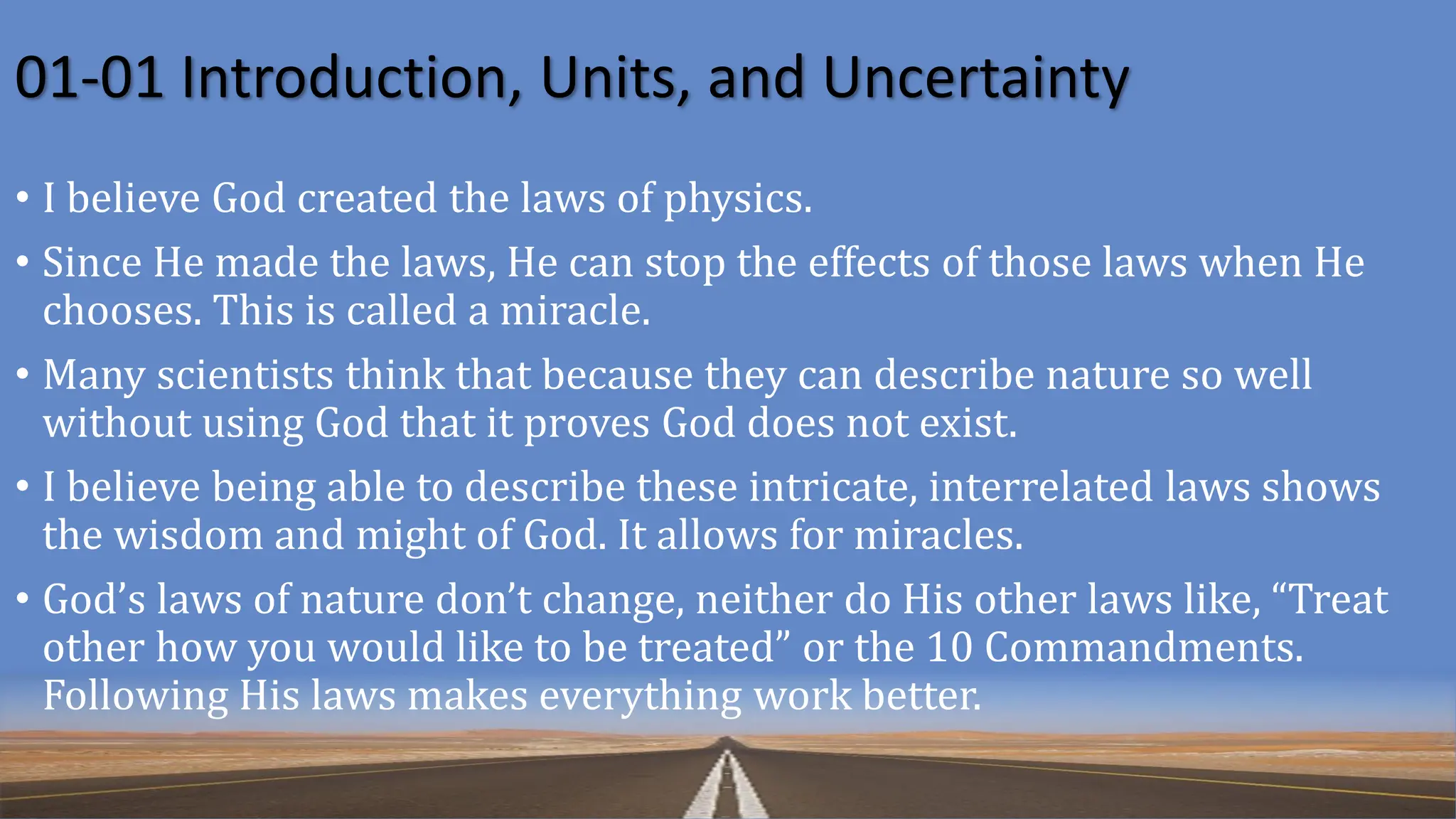 01-01 Introduction, Units, and Uncertainty
• I believe God created the laws of physics.
• Since He made the laws, He can stop the effects of those laws when He
chooses. This is called a miracle.
• Many scientists think that because they can describe nature so well
without using God that it proves God does not exist.
• I believe being able to describe these intricate, interrelated laws shows
the wisdom and might of God. It allows for miracles.
• God’s laws of nature don’t change, neither do His other laws like, “Treat
other how you would like to be treated” or the 10 Commandments.
Following His laws makes everything work better.
 