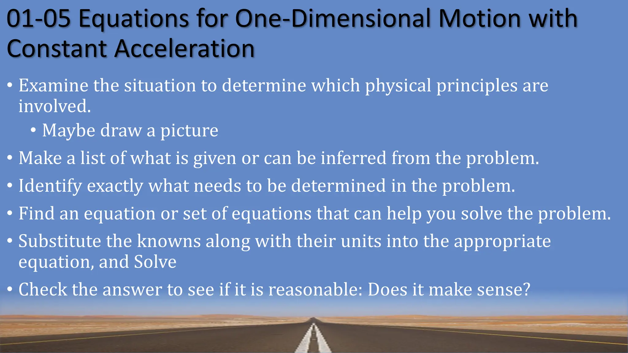 01-05 Equations for One-Dimensional Motion with
Constant Acceleration
• Examine the situation to determine which physical principles are
involved.
• Maybe draw a picture
• Make a list of what is given or can be inferred from the problem.
• Identify exactly what needs to be determined in the problem.
• Find an equation or set of equations that can help you solve the problem.
• Substitute the knowns along with their units into the appropriate
equation, and Solve
• Check the answer to see if it is reasonable: Does it make sense?
 
