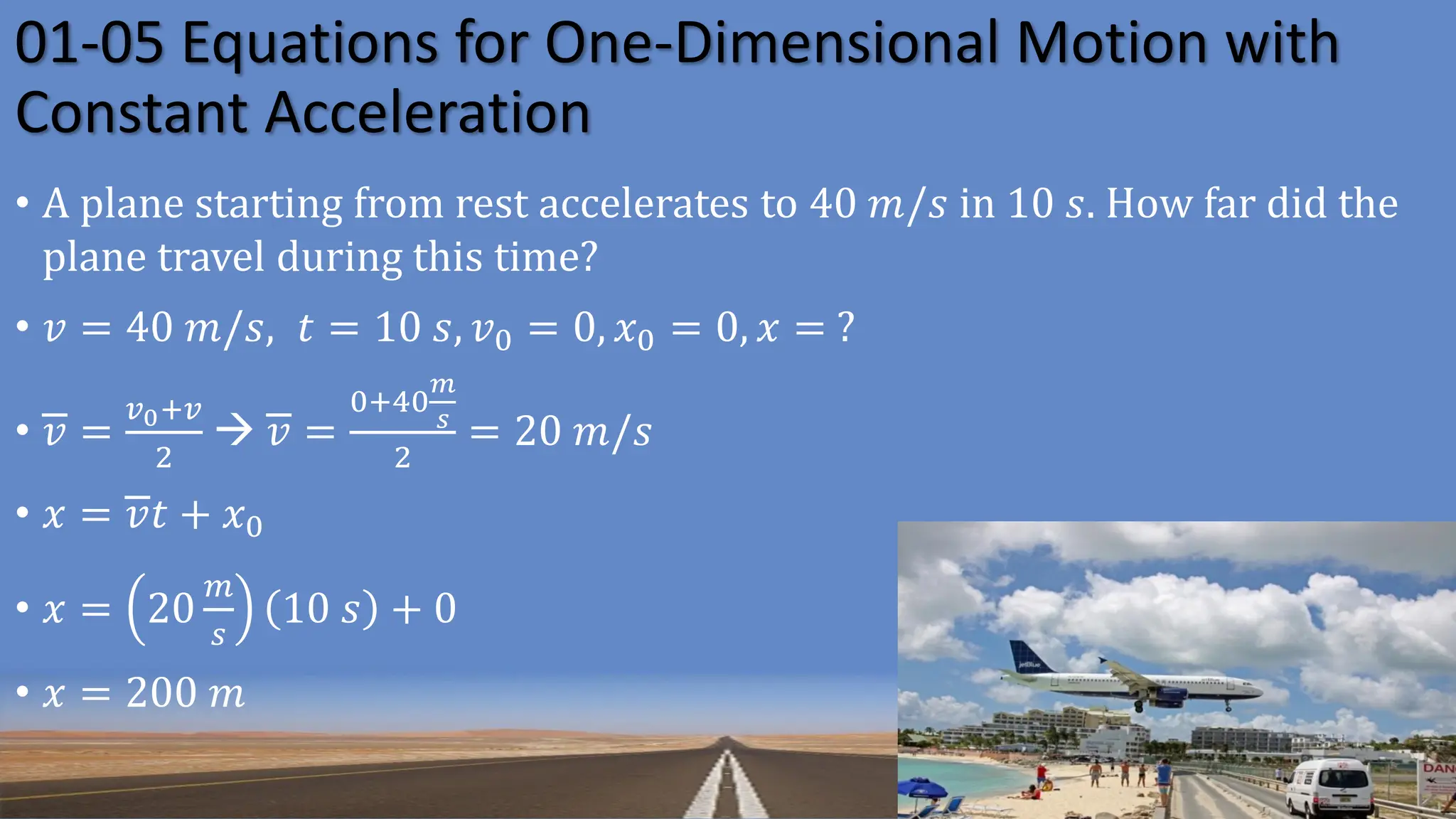 01-05 Equations for One-Dimensional Motion with
Constant Acceleration
• A plane starting from rest accelerates to 40 𝑚/𝑠 in 10 𝑠. How far did the
plane travel during this time?
• 𝑣 = 40 𝑚/𝑠, 𝑡 = 10 𝑠, 𝑣0 = 0, 𝑥0 = 0, 𝑥 = ?
• 𝑣 =
𝑣0+𝑣
2
→ 𝑣 =
0+40
𝑚
𝑠
2
= 20 𝑚/𝑠
• 𝑥 = 𝑣𝑡 + 𝑥0
• 𝑥 = 20
𝑚
𝑠
10 𝑠 + 0
• 𝑥 = 200 𝑚
 