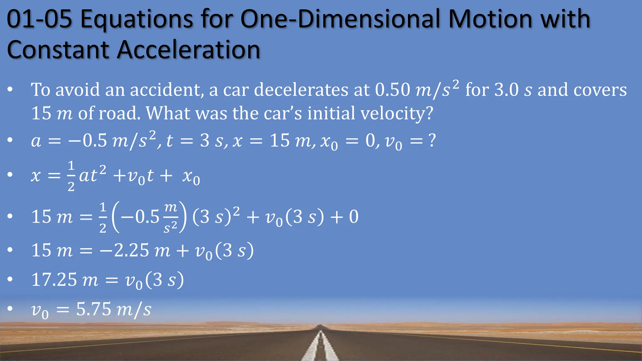 01-05 Equations for One-Dimensional Motion with
Constant Acceleration
• To avoid an accident, a car decelerates at 0.50 𝑚/𝑠2
for 3.0 𝑠 and covers
15 𝑚 of road. What was the car’s initial velocity?
• 𝑎 = −0.5 𝑚/𝑠2, 𝑡 = 3 𝑠, 𝑥 = 15 𝑚, 𝑥0 = 0, 𝑣0 = ?
• 𝑥 =
1
2
𝑎𝑡2 +𝑣0𝑡 + 𝑥0
• 15 𝑚 =
1
2
−0.5
𝑚
𝑠2 3 𝑠 2 + 𝑣0 3 𝑠 + 0
• 15 𝑚 = −2.25 𝑚 + 𝑣0 3 𝑠
• 17.25 𝑚 = 𝑣0 3 𝑠
• 𝑣0 = 5.75 𝑚/𝑠
 
