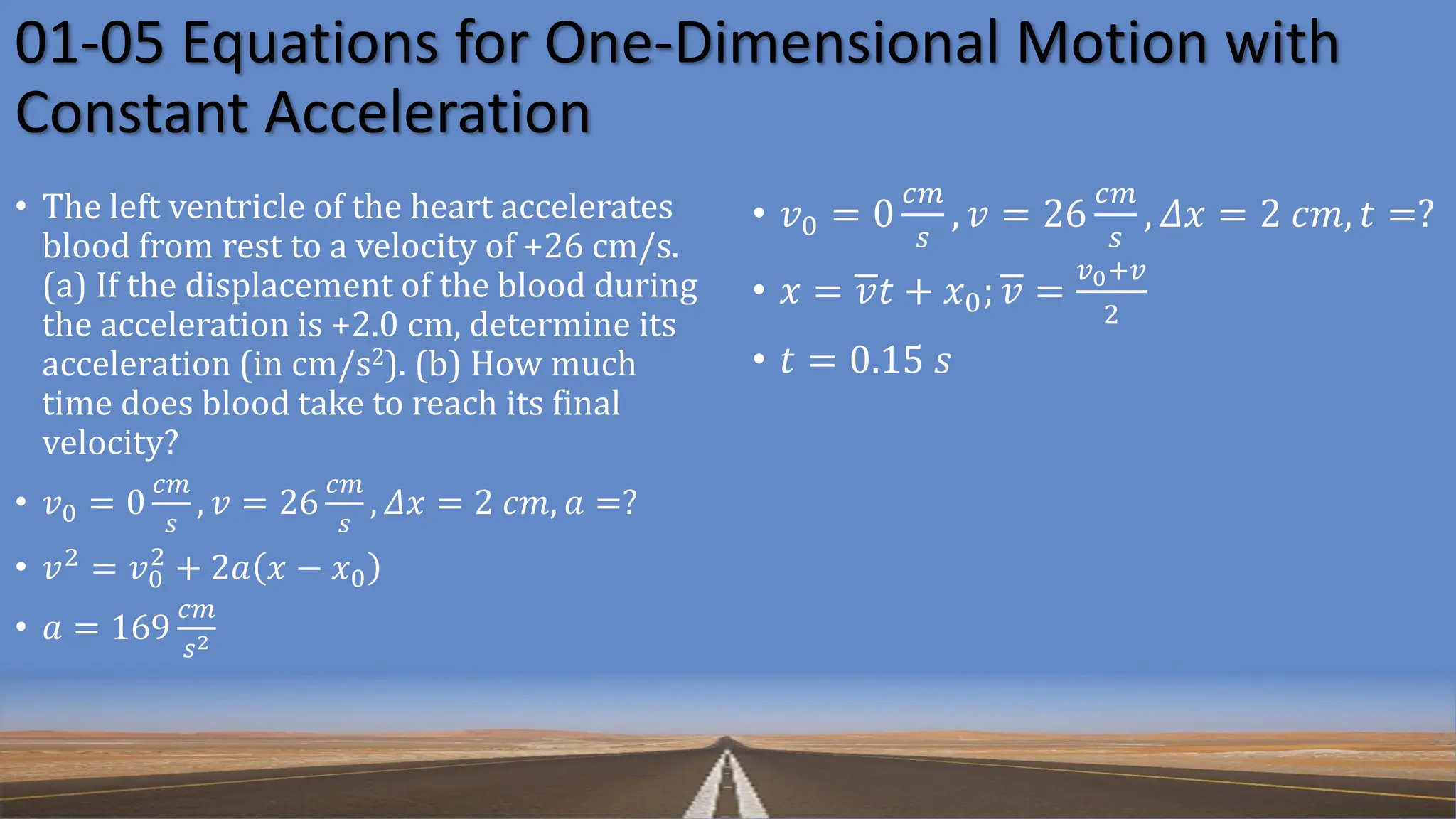 01-05 Equations for One-Dimensional Motion with
Constant Acceleration
• The left ventricle of the heart accelerates
blood from rest to a velocity of +26 cm/s.
(a) If the displacement of the blood during
the acceleration is +2.0 cm, determine its
acceleration (in cm/s2). (b) How much
time does blood take to reach its final
velocity?
• 𝑣0 = 0
𝑐𝑚
𝑠
, 𝑣 = 26
𝑐𝑚
𝑠
, 𝛥𝑥 = 2 𝑐𝑚, 𝑎 =?
• 𝑣2
= 𝑣0
2
+ 2𝑎 𝑥 − 𝑥0
• 𝑎 = 169
𝑐𝑚
𝑠2
• 𝑣0 = 0
𝑐𝑚
𝑠
, 𝑣 = 26
𝑐𝑚
𝑠
, 𝛥𝑥 = 2 𝑐𝑚, 𝑡 =?
• 𝑥 = 𝑣𝑡 + 𝑥0; 𝑣 =
𝑣0+𝑣
2
• 𝑡 = 0.15 𝑠
 