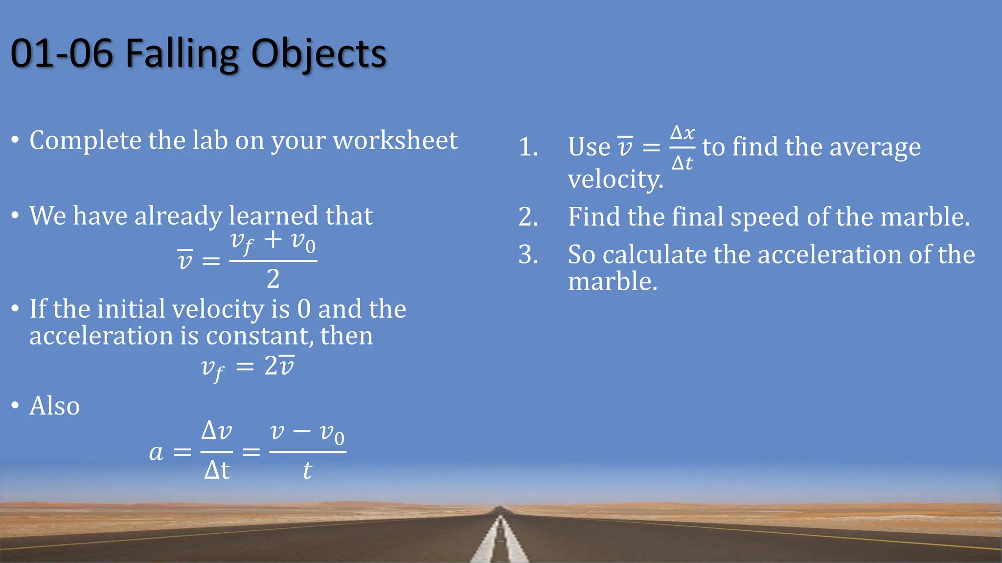 01-06 Falling Objects
• Complete the lab on your worksheet
• We have already learned that
𝑣 =
𝑣𝑓 + 𝑣0
2
• If the initial velocity is 0 and the
acceleration is constant, then
𝑣𝑓 = 2𝑣
• Also
𝑎 =
Δ𝑣
Δt
=
𝑣 − 𝑣0
𝑡
1. Use 𝑣 =
Δ𝑥
Δ𝑡
to find the average
velocity.
2. Find the final speed of the marble.
3. So calculate the acceleration of the
marble.
 
