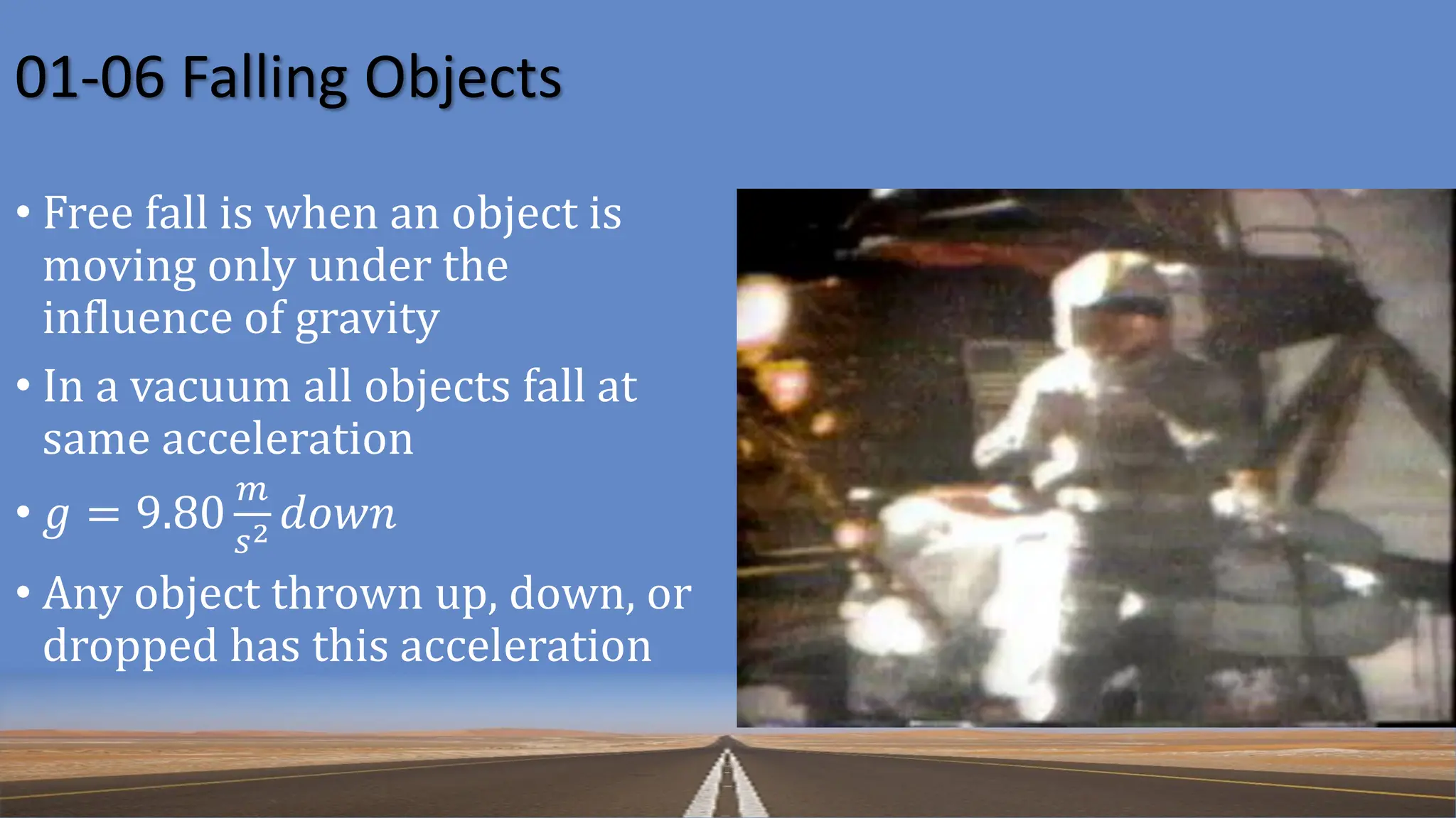 01-06 Falling Objects
• Free fall is when an object is
moving only under the
influence of gravity
• In a vacuum all objects fall at
same acceleration
• 𝑔 = 9.80
𝑚
𝑠2 𝑑𝑜𝑤𝑛
• Any object thrown up, down, or
dropped has this acceleration
 