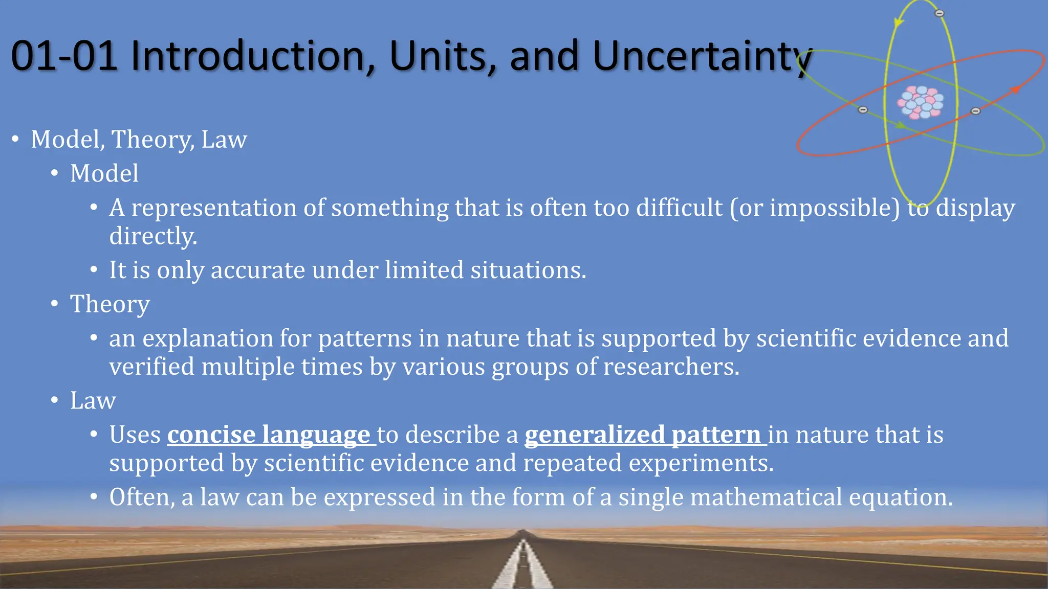 01-01 Introduction, Units, and Uncertainty
• Model, Theory, Law
• Model
• A representation of something that is often too difficult (or impossible) to display
directly.
• It is only accurate under limited situations.
• Theory
• an explanation for patterns in nature that is supported by scientific evidence and
verified multiple times by various groups of researchers.
• Law
• Uses concise language to describe a generalized pattern in nature that is
supported by scientific evidence and repeated experiments.
• Often, a law can be expressed in the form of a single mathematical equation.
 