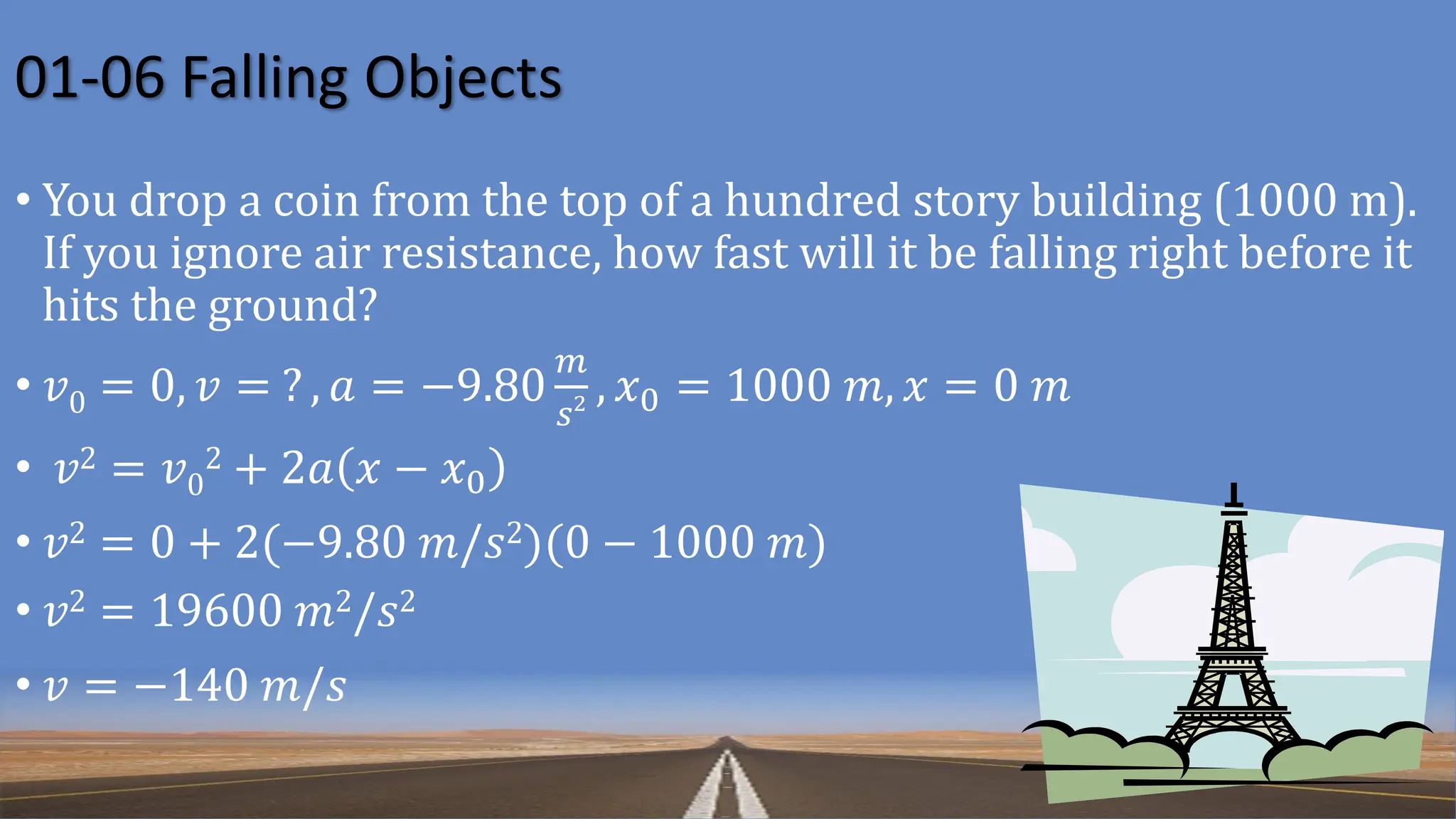 01-06 Falling Objects
• You drop a coin from the top of a hundred story building (1000 m).
If you ignore air resistance, how fast will it be falling right before it
hits the ground?
• 𝑣0 = 0, 𝑣 = ? , 𝑎 = −9.80
𝑚
𝑠2 , 𝑥0 = 1000 𝑚, 𝑥 = 0 𝑚
• 𝑣2 = 𝑣0
2 + 2𝑎 𝑥 − 𝑥0
• 𝑣2 = 0 + 2(−9.80 𝑚/𝑠2)(0 − 1000 𝑚)
• 𝑣2 = 19600 𝑚2/𝑠2
• 𝑣 = −140 𝑚/𝑠
 