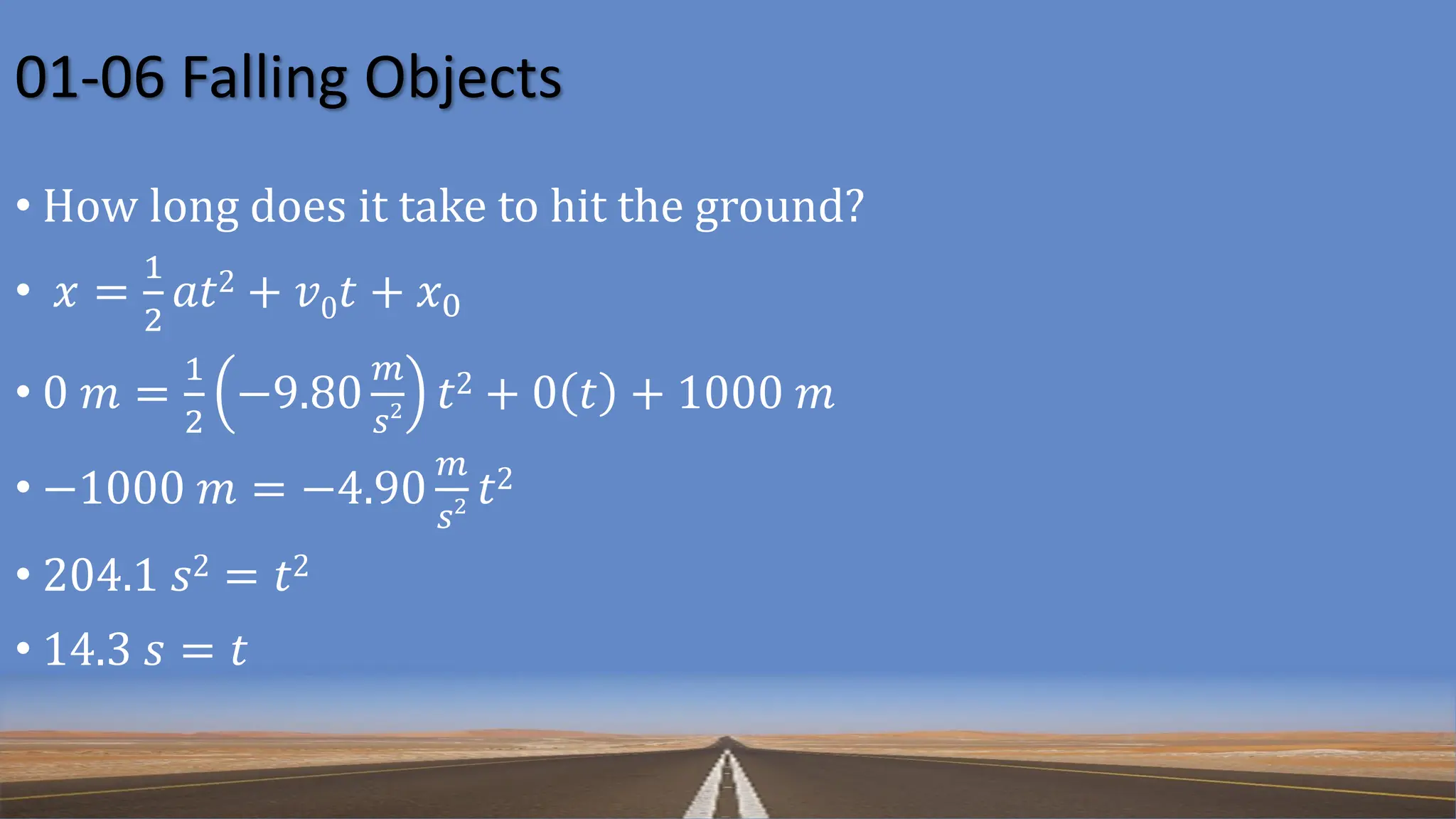 01-06 Falling Objects
• How long does it take to hit the ground?
• 𝑥 =
1
2
𝑎𝑡2 + 𝑣0𝑡 + 𝑥0
• 0 𝑚 =
1
2
−9.80
𝑚
𝑠2 𝑡2 + 0 𝑡 + 1000 𝑚
• −1000 𝑚 = −4.90
𝑚
𝑠2 𝑡2
• 204.1 𝑠2 = 𝑡2
• 14.3 𝑠 = 𝑡
 