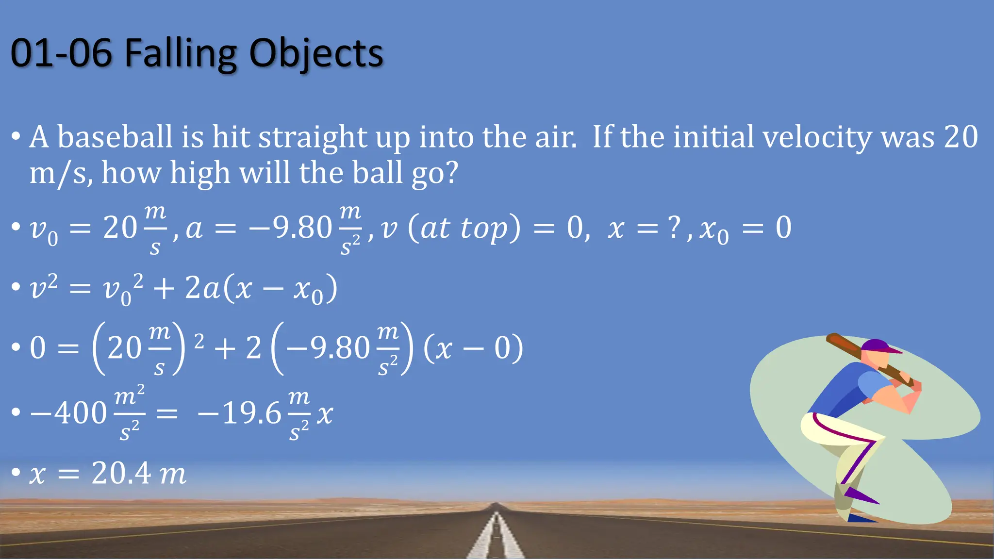 01-06 Falling Objects
• A baseball is hit straight up into the air. If the initial velocity was 20
m/s, how high will the ball go?
• 𝑣0 = 20
𝑚
𝑠
, 𝑎 = −9.80
𝑚
𝑠2 , 𝑣 𝑎𝑡 𝑡𝑜𝑝 = 0, 𝑥 = ? , 𝑥0 = 0
• 𝑣2 = 𝑣0
2 + 2𝑎 𝑥 − 𝑥0
• 0 = 20
𝑚
𝑠
2 + 2 −9.80
𝑚
𝑠2 𝑥 − 0
• −400
𝑚2
𝑠2 = −19.6
𝑚
𝑠2 𝑥
• 𝑥 = 20.4 𝑚
 