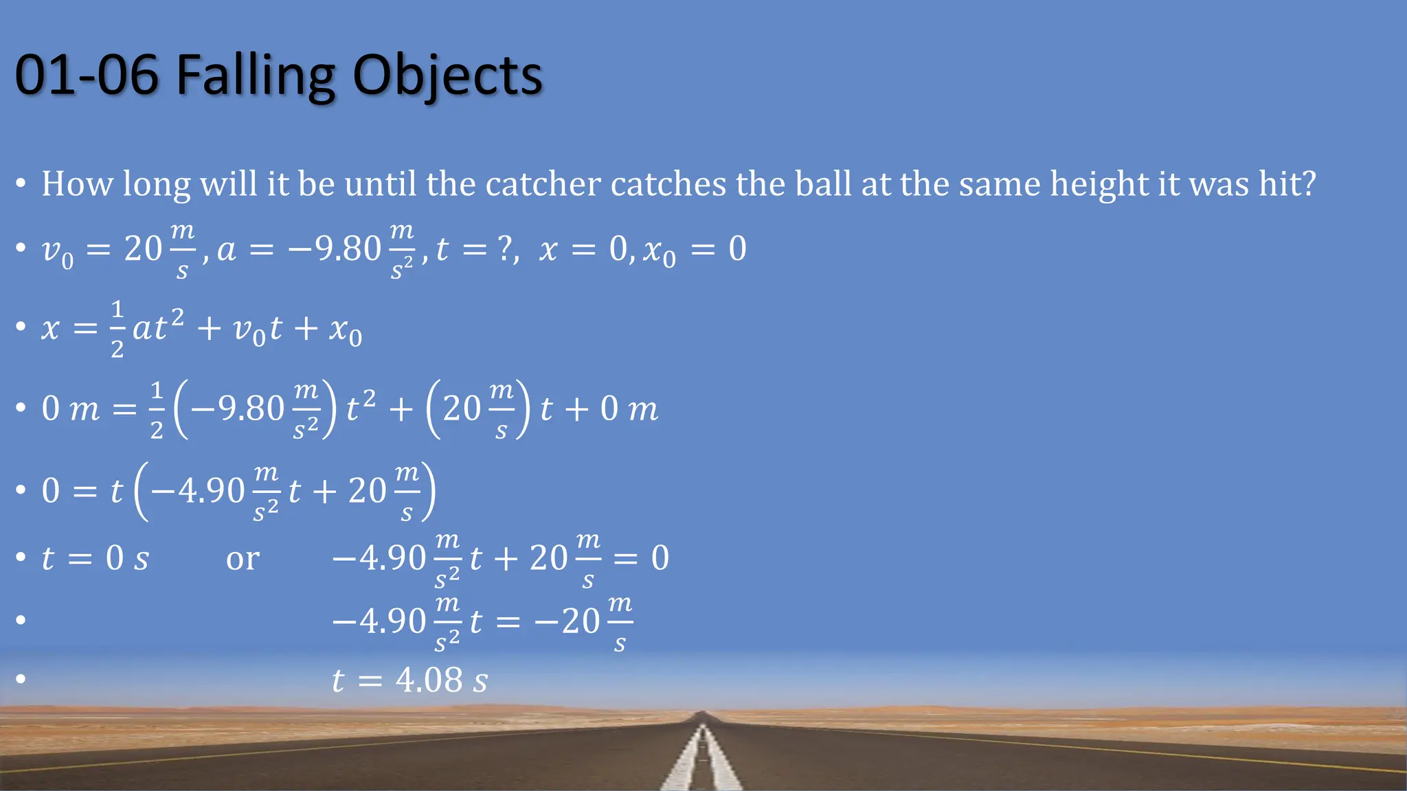 01-06 Falling Objects
• How long will it be until the catcher catches the ball at the same height it was hit?
• 𝑣0 = 20
𝑚
𝑠
, 𝑎 = −9.80
𝑚
𝑠2 , 𝑡 = ?, 𝑥 = 0, 𝑥0 = 0
• 𝑥 =
1
2
𝑎𝑡2
+ 𝑣0𝑡 + 𝑥0
• 0 𝑚 =
1
2
−9.80
𝑚
𝑠2 𝑡2
+ 20
𝑚
𝑠
𝑡 + 0 𝑚
• 0 = 𝑡 −4.90
𝑚
𝑠2 𝑡 + 20
𝑚
𝑠
• 𝑡 = 0 𝑠 or −4.90
𝑚
𝑠2 𝑡 + 20
𝑚
𝑠
= 0
• −4.90
𝑚
𝑠2 𝑡 = −20
𝑚
𝑠
• 𝑡 = 4.08 𝑠
 