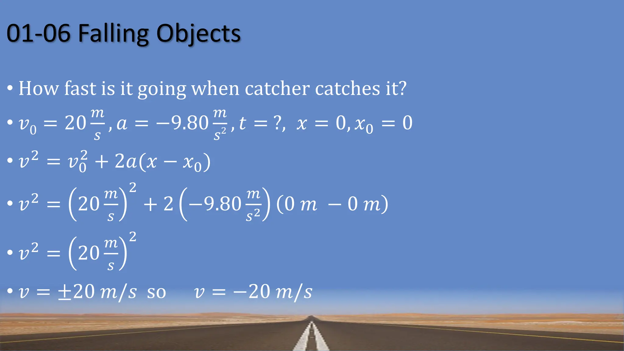 01-06 Falling Objects
• How fast is it going when catcher catches it?
• 𝑣0 = 20
𝑚
𝑠
, 𝑎 = −9.80
𝑚
𝑠2 , 𝑡 = ?, 𝑥 = 0, 𝑥0 = 0
• 𝑣2 = 𝑣0
2
+ 2𝑎(𝑥 − 𝑥0)
• 𝑣2
= 20
𝑚
𝑠
2
+ 2 −9.80
𝑚
𝑠2 0 𝑚 − 0 𝑚
• 𝑣2 = 20
𝑚
𝑠
2
• 𝑣 = ±20 𝑚/𝑠 so 𝑣 = −20 𝑚/𝑠
 