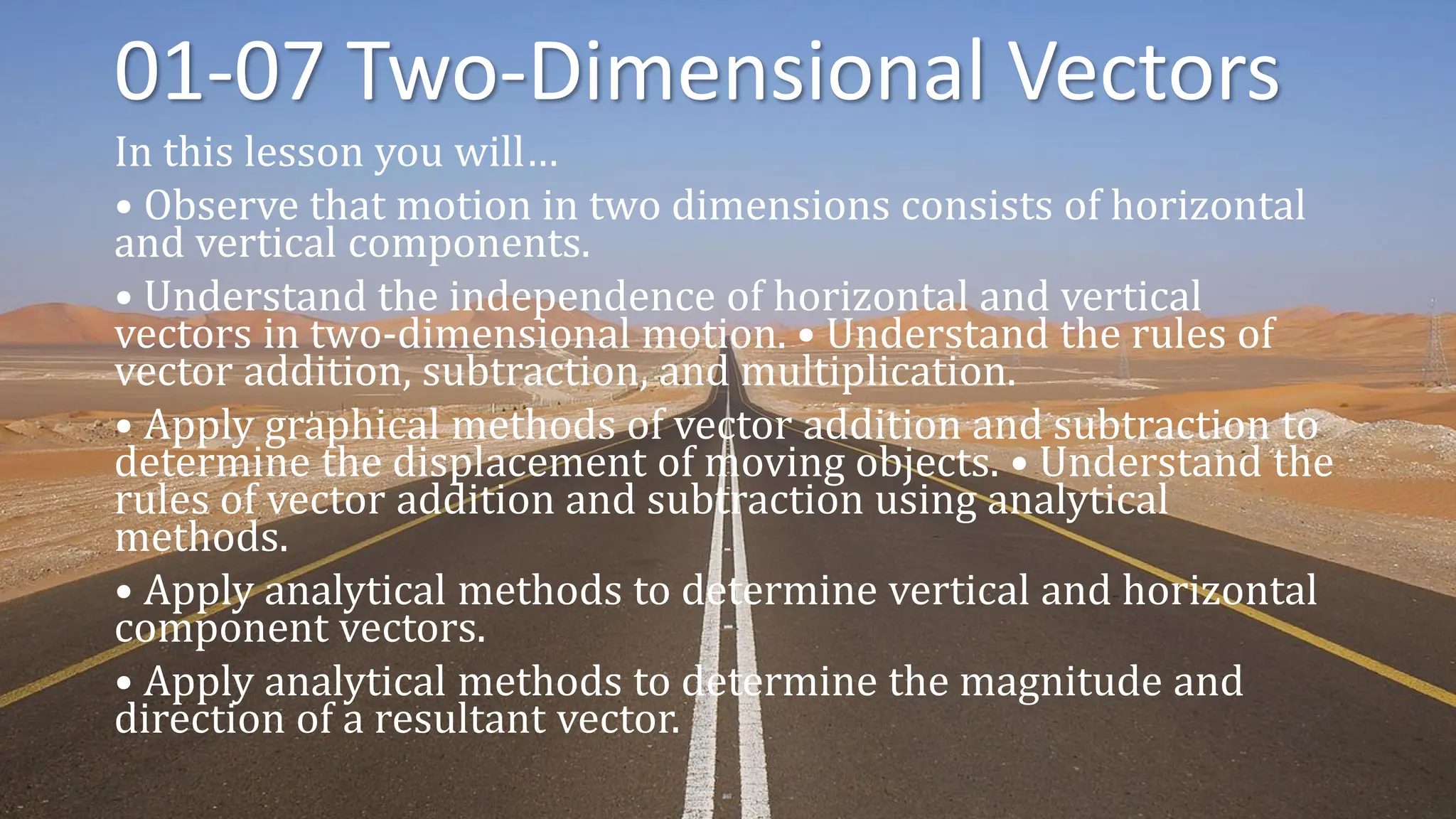 01-07 Two-Dimensional Vectors
In this lesson you will…
• Observe that motion in two dimensions consists of horizontal
and vertical components.
• Understand the independence of horizontal and vertical
vectors in two-dimensional motion. • Understand the rules of
vector addition, subtraction, and multiplication.
• Apply graphical methods of vector addition and subtraction to
determine the displacement of moving objects. • Understand the
rules of vector addition and subtraction using analytical
methods.
• Apply analytical methods to determine vertical and horizontal
component vectors.
• Apply analytical methods to determine the magnitude and
direction of a resultant vector.
 
