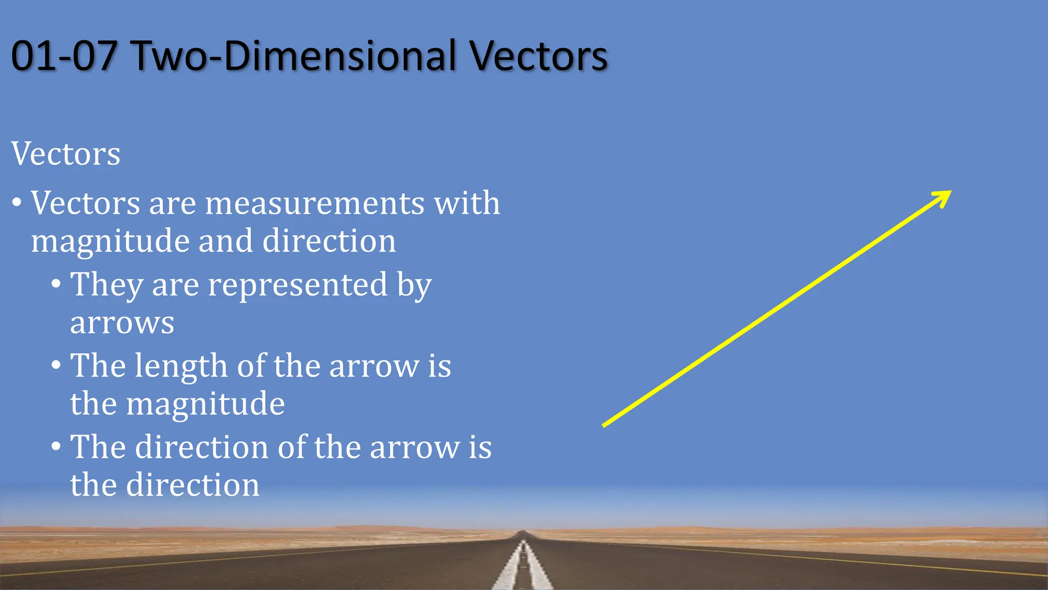 01-07 Two-Dimensional Vectors
Vectors
• Vectors are measurements with
magnitude and direction
• They are represented by
arrows
• The length of the arrow is
the magnitude
• The direction of the arrow is
the direction
 