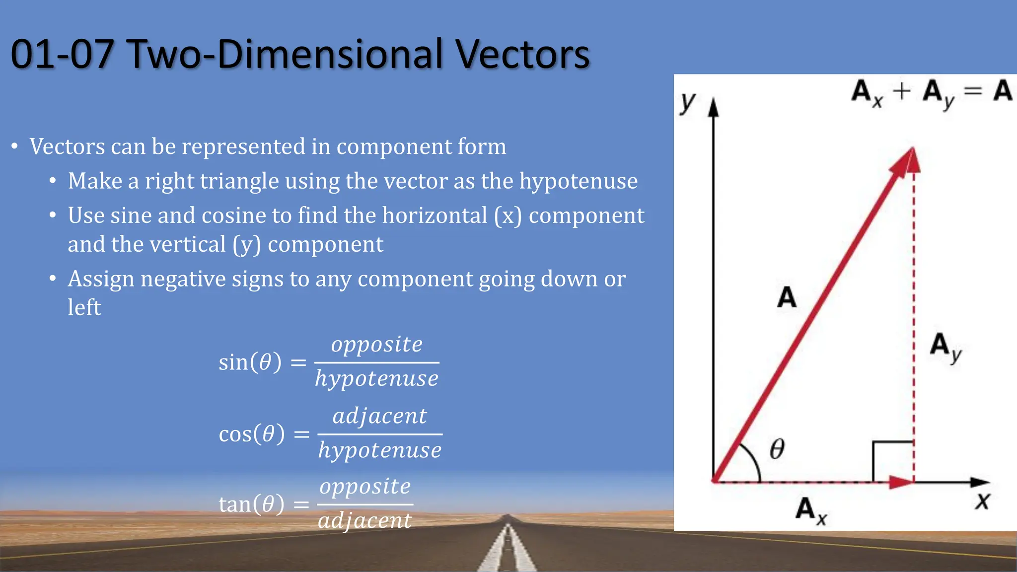 01-07 Two-Dimensional Vectors
• Vectors can be represented in component form
• Make a right triangle using the vector as the hypotenuse
• Use sine and cosine to find the horizontal (x) component
and the vertical (y) component
• Assign negative signs to any component going down or
left
sin 𝜃 =
𝑜𝑝𝑝𝑜𝑠𝑖𝑡𝑒
ℎ𝑦𝑝𝑜𝑡𝑒𝑛𝑢𝑠𝑒
cos 𝜃 =
𝑎𝑑𝑗𝑎𝑐𝑒𝑛𝑡
ℎ𝑦𝑝𝑜𝑡𝑒𝑛𝑢𝑠𝑒
tan 𝜃 =
𝑜𝑝𝑝𝑜𝑠𝑖𝑡𝑒
𝑎𝑑𝑗𝑎𝑐𝑒𝑛𝑡
 