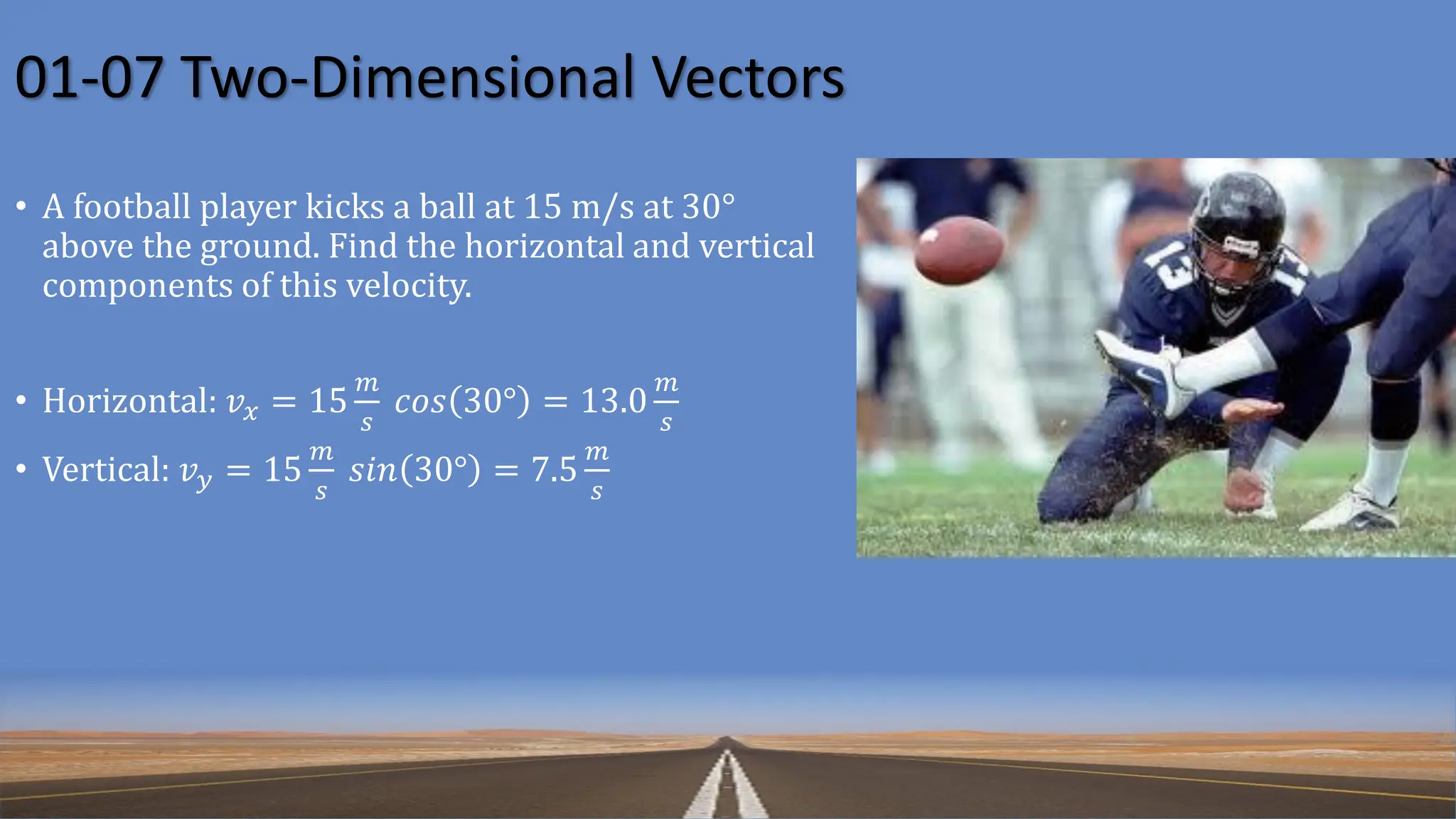 01-07 Two-Dimensional Vectors
• A football player kicks a ball at 15 m/s at 30°
above the ground. Find the horizontal and vertical
components of this velocity.
• Horizontal: 𝑣𝑥 = 15
𝑚
𝑠
𝑐𝑜𝑠 30° = 13.0
𝑚
𝑠
• Vertical: 𝑣𝑦 = 15
𝑚
𝑠
𝑠𝑖𝑛 30° = 7.5
𝑚
𝑠
 