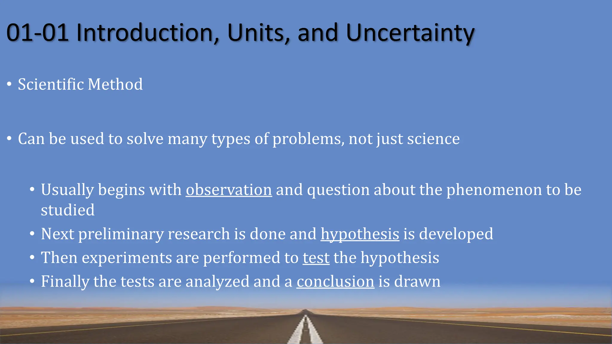 01-01 Introduction, Units, and Uncertainty
• Scientific Method
• Can be used to solve many types of problems, not just science
• Usually begins with observation and question about the phenomenon to be
studied
• Next preliminary research is done and hypothesis is developed
• Then experiments are performed to test the hypothesis
• Finally the tests are analyzed and a conclusion is drawn
 