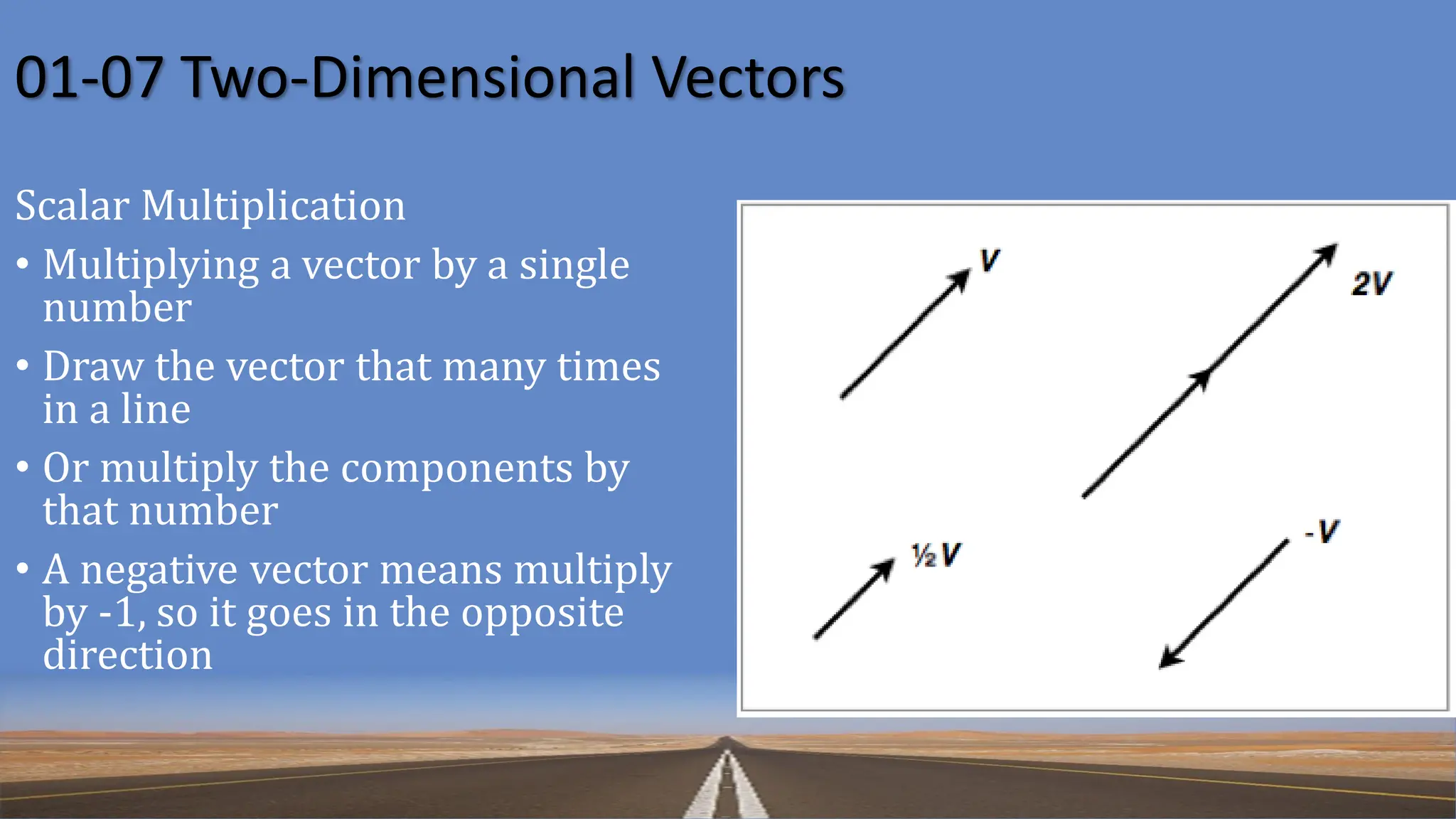 01-07 Two-Dimensional Vectors
Scalar Multiplication
• Multiplying a vector by a single
number
• Draw the vector that many times
in a line
• Or multiply the components by
that number
• A negative vector means multiply
by -1, so it goes in the opposite
direction
 