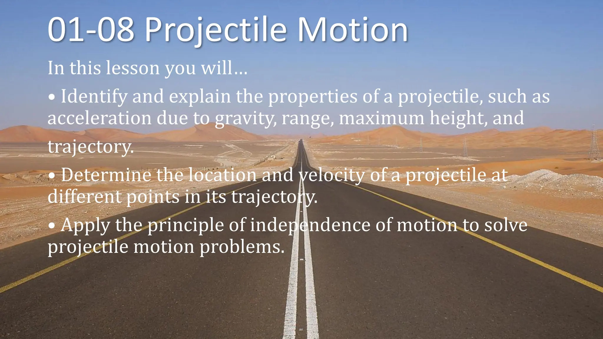 01-08 Projectile Motion
In this lesson you will…
• Identify and explain the properties of a projectile, such as
acceleration due to gravity, range, maximum height, and
trajectory.
• Determine the location and velocity of a projectile at
different points in its trajectory.
• Apply the principle of independence of motion to solve
projectile motion problems.
 