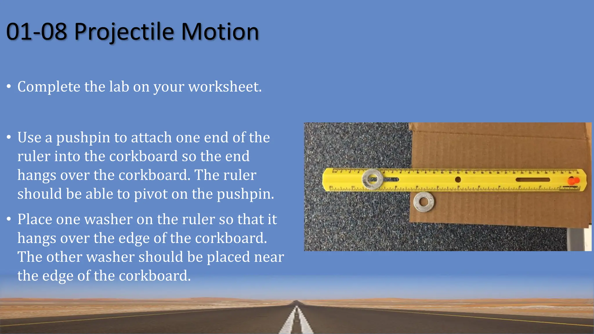 01-08 Projectile Motion
• Complete the lab on your worksheet.
• Use a pushpin to attach one end of the
ruler into the corkboard so the end
hangs over the corkboard. The ruler
should be able to pivot on the pushpin.
• Place one washer on the ruler so that it
hangs over the edge of the corkboard.
The other washer should be placed near
the edge of the corkboard.
 