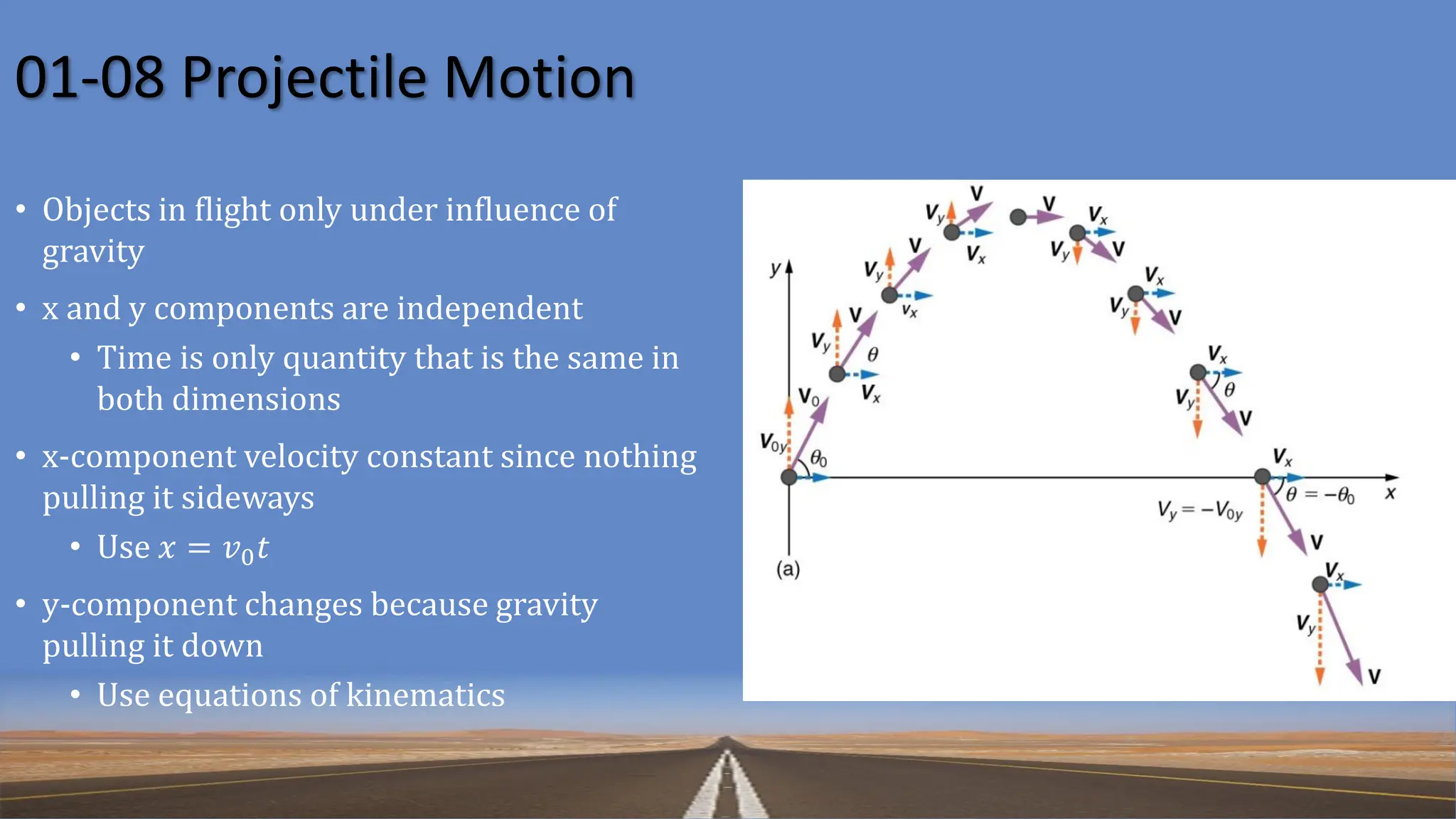 01-08 Projectile Motion
• Objects in flight only under influence of
gravity
• x and y components are independent
• Time is only quantity that is the same in
both dimensions
• x-component velocity constant since nothing
pulling it sideways
• Use 𝑥 = 𝑣0𝑡
• y-component changes because gravity
pulling it down
• Use equations of kinematics
 