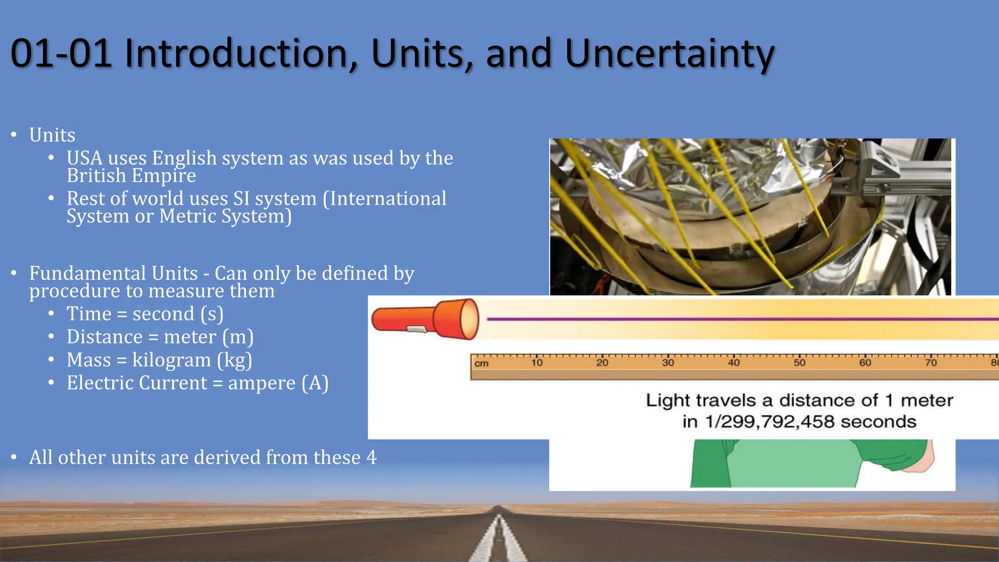 01-01 Introduction, Units, and Uncertainty
• Units
• USA uses English system as was used by the
British Empire
• Rest of world uses SI system (International
System or Metric System)
• Fundamental Units - Can only be defined by
procedure to measure them
• Time = second (s)
• Distance = meter (m)
• Mass = kilogram (kg)
• Electric Current = ampere (A)
• All other units are derived from these 4
 