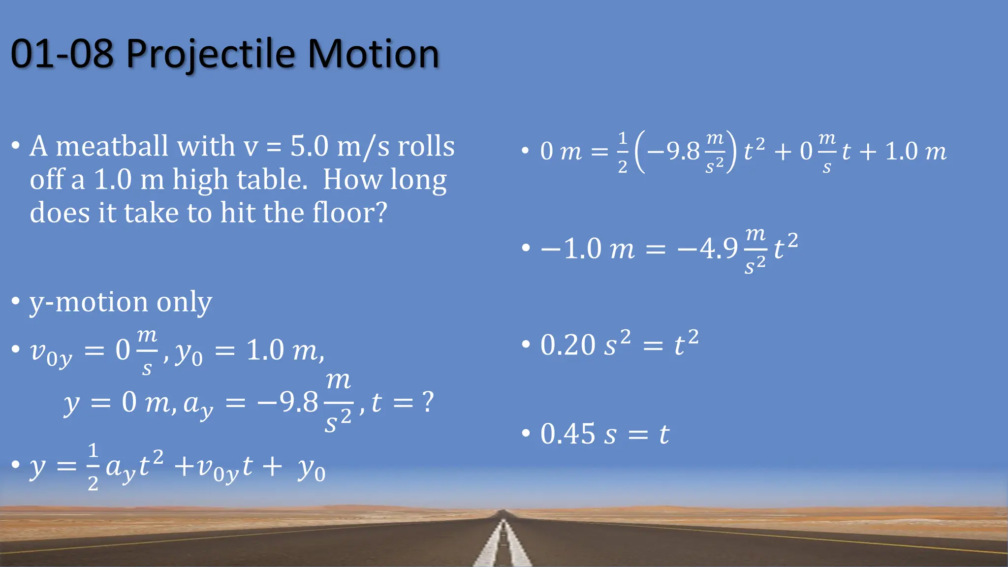 01-08 Projectile Motion
• A meatball with v = 5.0 m/s rolls
off a 1.0 m high table. How long
does it take to hit the floor?
• y-motion only
• 𝑣0𝑦 = 0
𝑚
𝑠
, 𝑦0 = 1.0 𝑚,
𝑦 = 0 𝑚, 𝑎𝑦 = −9.8
𝑚
𝑠2 , 𝑡 = ?
• 𝑦 =
1
2
𝑎𝑦𝑡2
+𝑣0𝑦𝑡 + 𝑦0
• 0 𝑚 =
1
2
−9.8
𝑚
𝑠2 𝑡2
+ 0
𝑚
𝑠
𝑡 + 1.0 𝑚
• −1.0 𝑚 = −4.9
𝑚
𝑠2 𝑡2
• 0.20 𝑠2 = 𝑡2
• 0.45 𝑠 = 𝑡
 