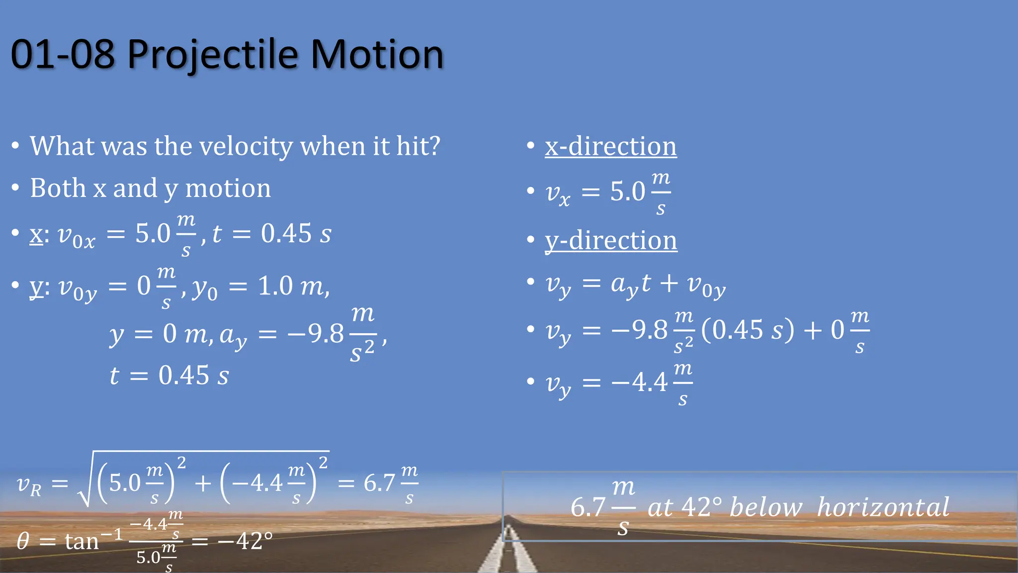 01-08 Projectile Motion
𝑣𝑅 = 5.0
𝑚
𝑠
2
+ −4.4
𝑚
𝑠
2
= 6.7
𝑚
𝑠
𝜃 = tan−1
−4.4
𝑚
𝑠
5.0
𝑚
𝑠
= −42°
6.7
𝑚
𝑠
𝑎𝑡 42° 𝑏𝑒𝑙𝑜𝑤 ℎ𝑜𝑟𝑖𝑧𝑜𝑛𝑡𝑎𝑙
• What was the velocity when it hit?
• Both x and y motion
• x: 𝑣0𝑥 = 5.0
𝑚
𝑠
, 𝑡 = 0.45 𝑠
• y: 𝑣0𝑦 = 0
𝑚
𝑠
, 𝑦0 = 1.0 𝑚,
𝑦 = 0 𝑚, 𝑎𝑦 = −9.8
𝑚
𝑠2
,
𝑡 = 0.45 𝑠
• x-direction
• 𝑣𝑥 = 5.0
𝑚
𝑠
• y-direction
• 𝑣𝑦 = 𝑎𝑦𝑡 + 𝑣0𝑦
• 𝑣𝑦 = −9.8
𝑚
𝑠2 0.45 𝑠 + 0
𝑚
𝑠
• 𝑣𝑦 = −4.4
𝑚
𝑠
 